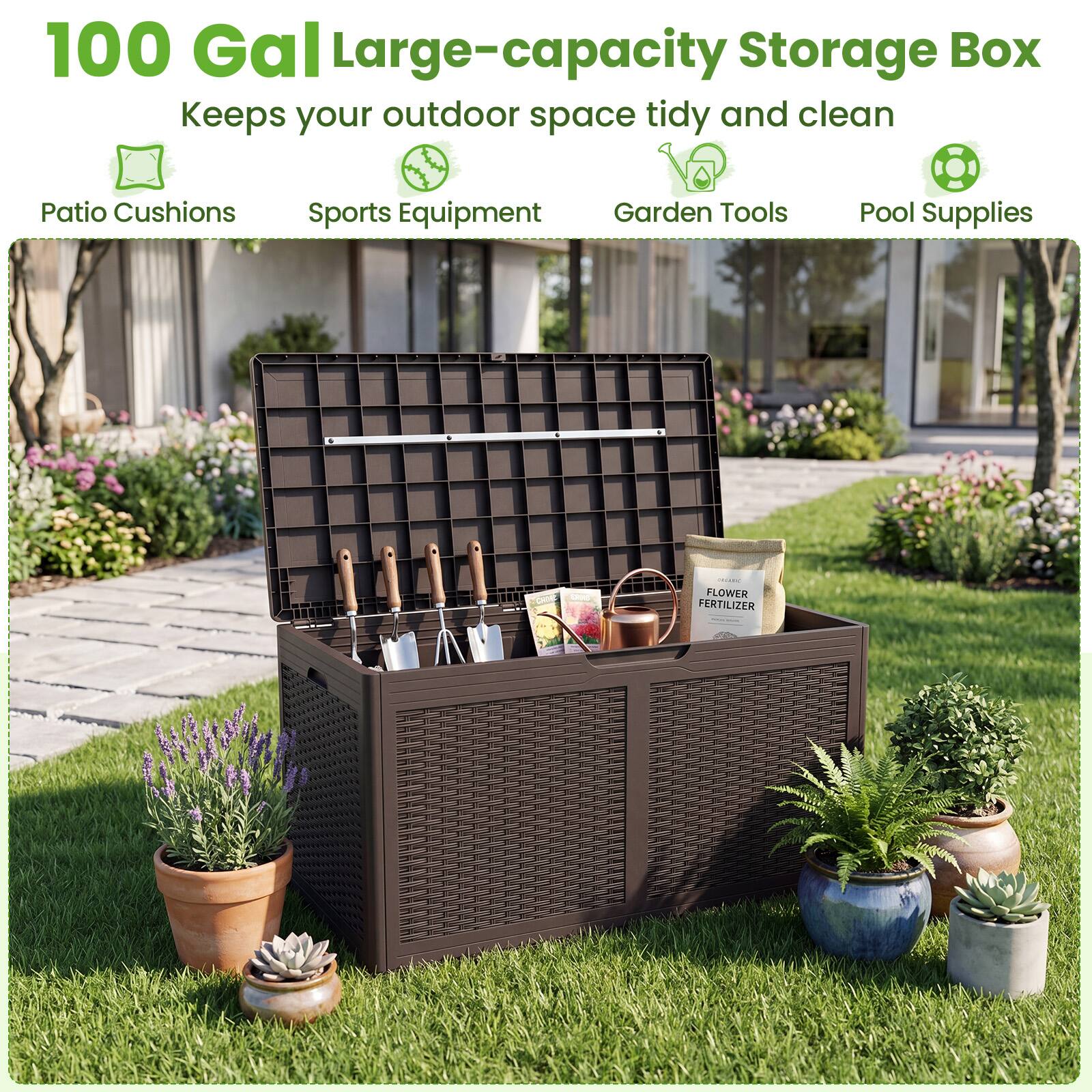 100 Gal Large-capacity Storage Box  
Keeps your outdoor space tidy and clean  
Patio Cushions  
Sports Equipment  
Garden Tools  
Pool Supplies  
FLOWER FERTILIZER