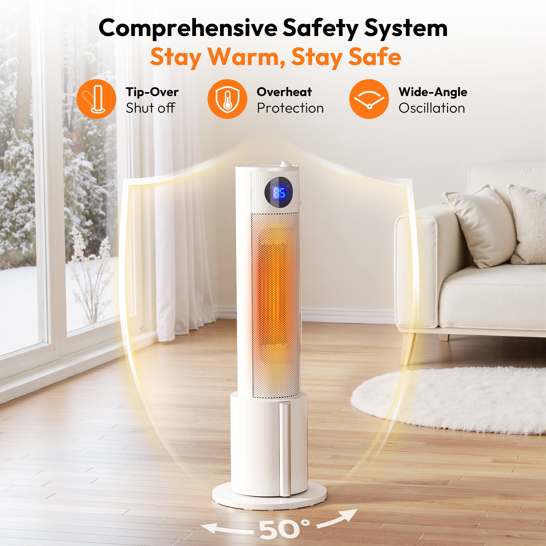 Comprehensive Safety System  
Stay Warm, Stay Safe

- Tip-Over Shut off
- Overheat Protection
- Wide-Angle Oscillation

50°