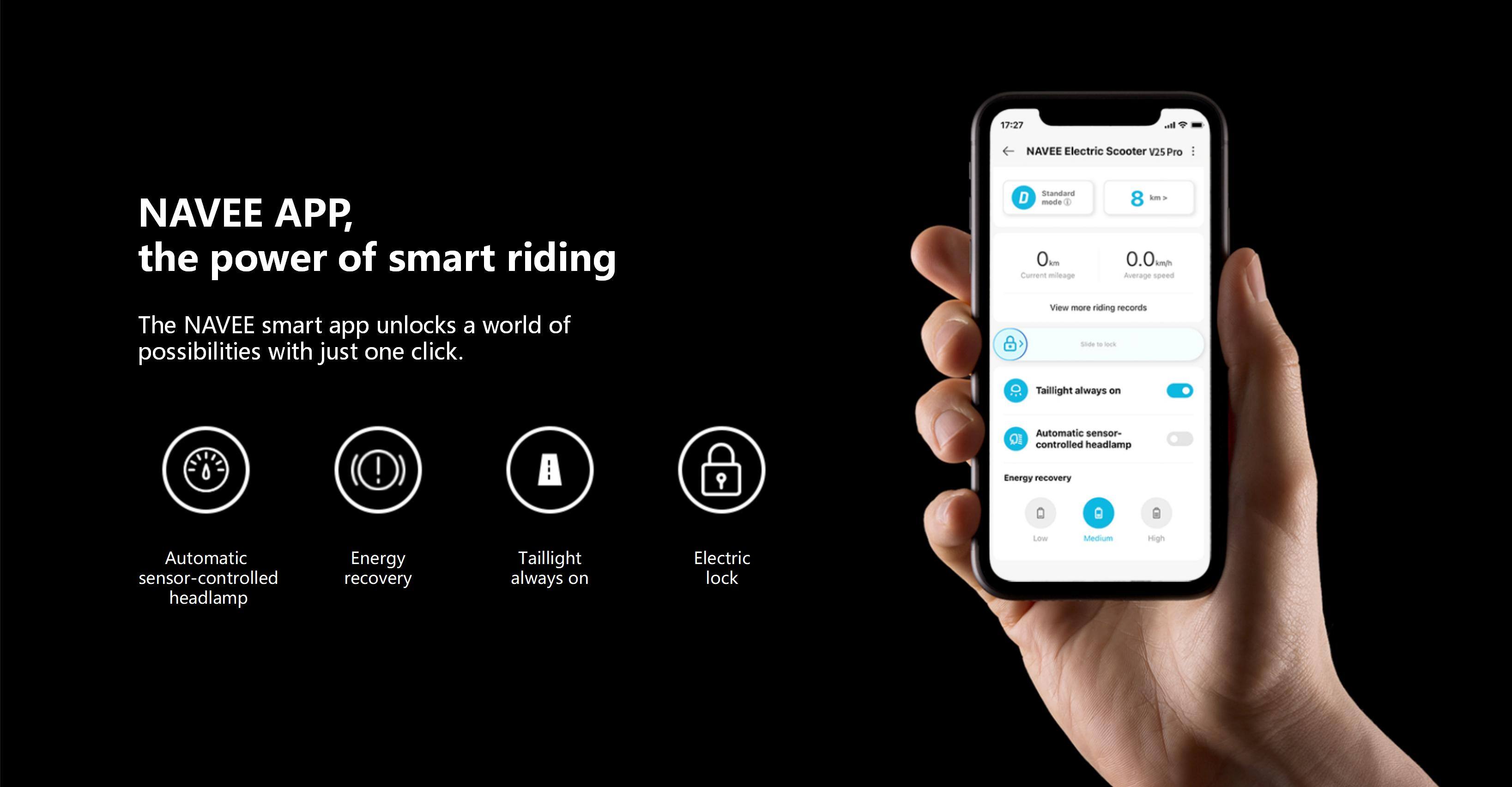 17:27 NAVEE Electric Scooter V25 Pro

NAVEE APP, the power of smart riding

The NAVEE smart app unlocks a world of possibilities with just one click.

Standard D mode

8 - . 0m md 0.0 kmh

Current mlenge

Average speed

View more riding records

8 sod - - Taillight always on!

A 9 Automatic sensor-controlled headlamp

Energy recovery

D Automatic sensor-controlled headlamp

Energy recovery

Taillight always on

Electric lock

Low Medium High