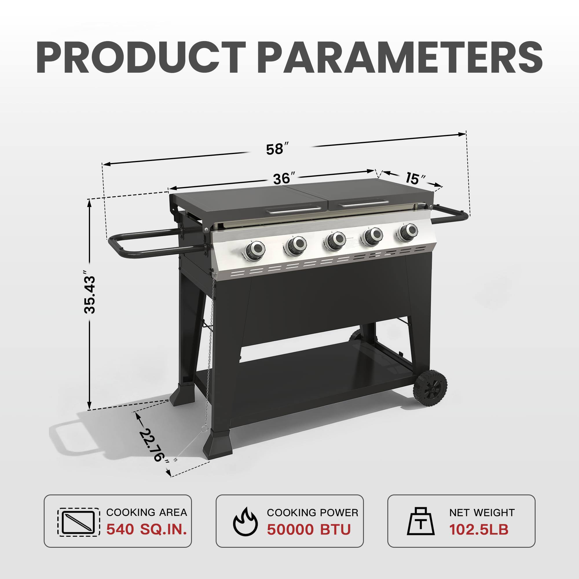 PRODUCT PARAMETERS

- 58"
- 36"
- 15"
- 35.43"
- 22.76"

COOKING AREA: 540 SQ.IN.

COOKING POWER: 50000 BTU

NET WEIGHT: 102.5LB