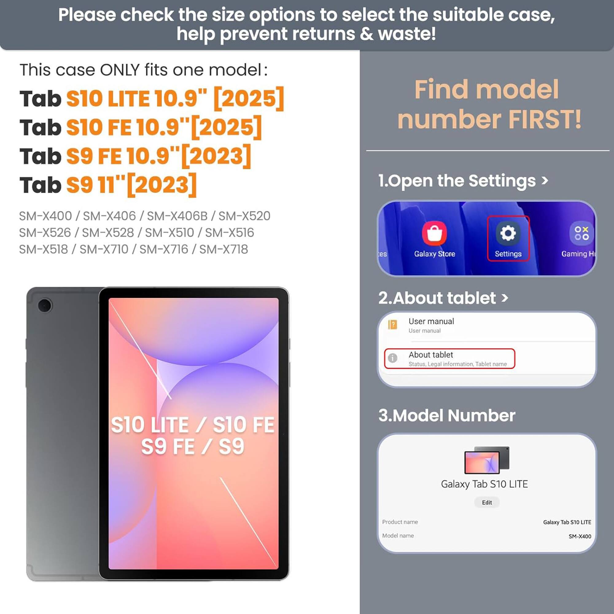 Please check the size options to select the suitable case, help prevent returns & waste! This case ONLY fits one model: Tab S10 LITE 10.9" [2025] Tab S10 FE 10.9" [2025] Tab S9 FE 10.9" [2023] Tab S9 11" [2023] SM-X400 / SM-X406 / SM-X406B / SM-X520 / SM-X526 / SM-X528 / SM-X510 / SM-X516 / SM-X518 / SM-X710 / SM-X716 / SM-X718

Find model number FIRST!

1. Open the Settings > Galaxy Store Settings Gaming H
2. About tablet > User manual
3. Model Number

Galaxy Tab S10 LITE
Model name: SM-X400