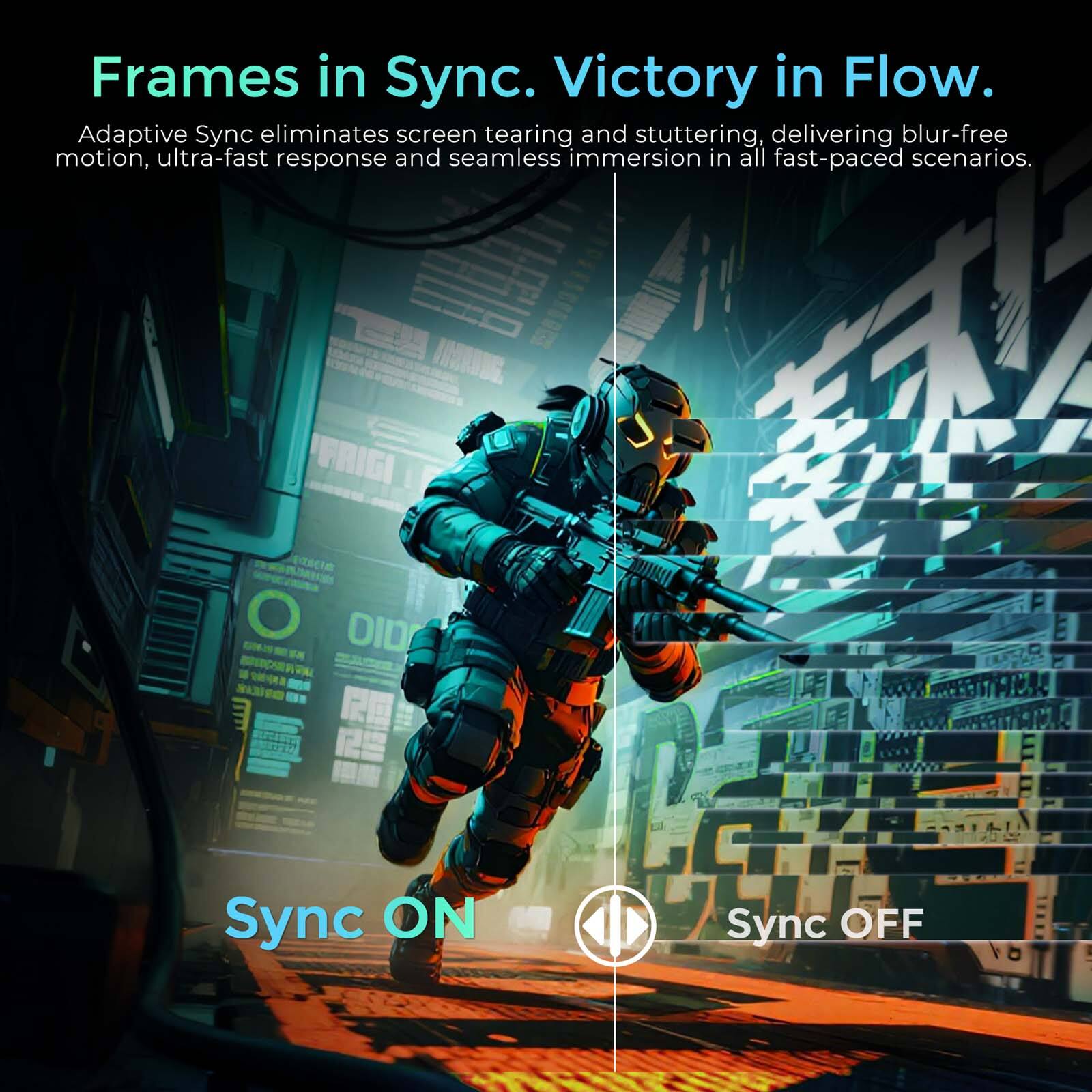 Frames in Sync. Victory in Flow.  
Adaptive Sync eliminates screen tearing and stuttering, delivering blur-free motion, ultra-fast response and seamless immersion in all fast-paced scenarios.  
Sync ON  
Sync OFF