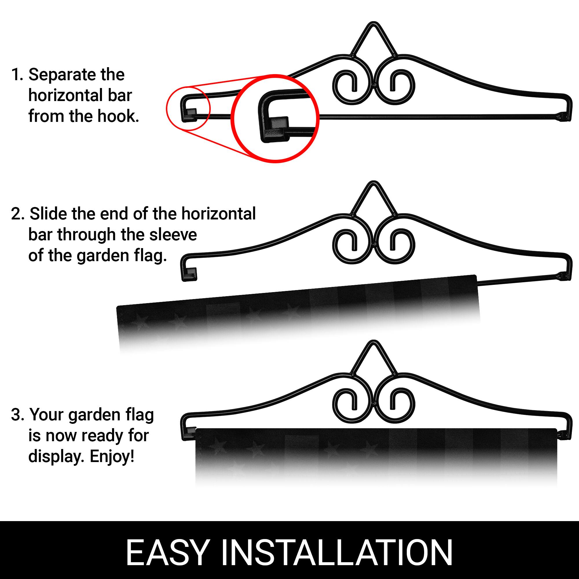 1. Separate the horizontal bar from the hook.

2. Slide the end of the horizontal bar through the sleeve of the garden flag.

3. Your garden flag is now ready for display. Enjoy!

EASY INSTALLATION