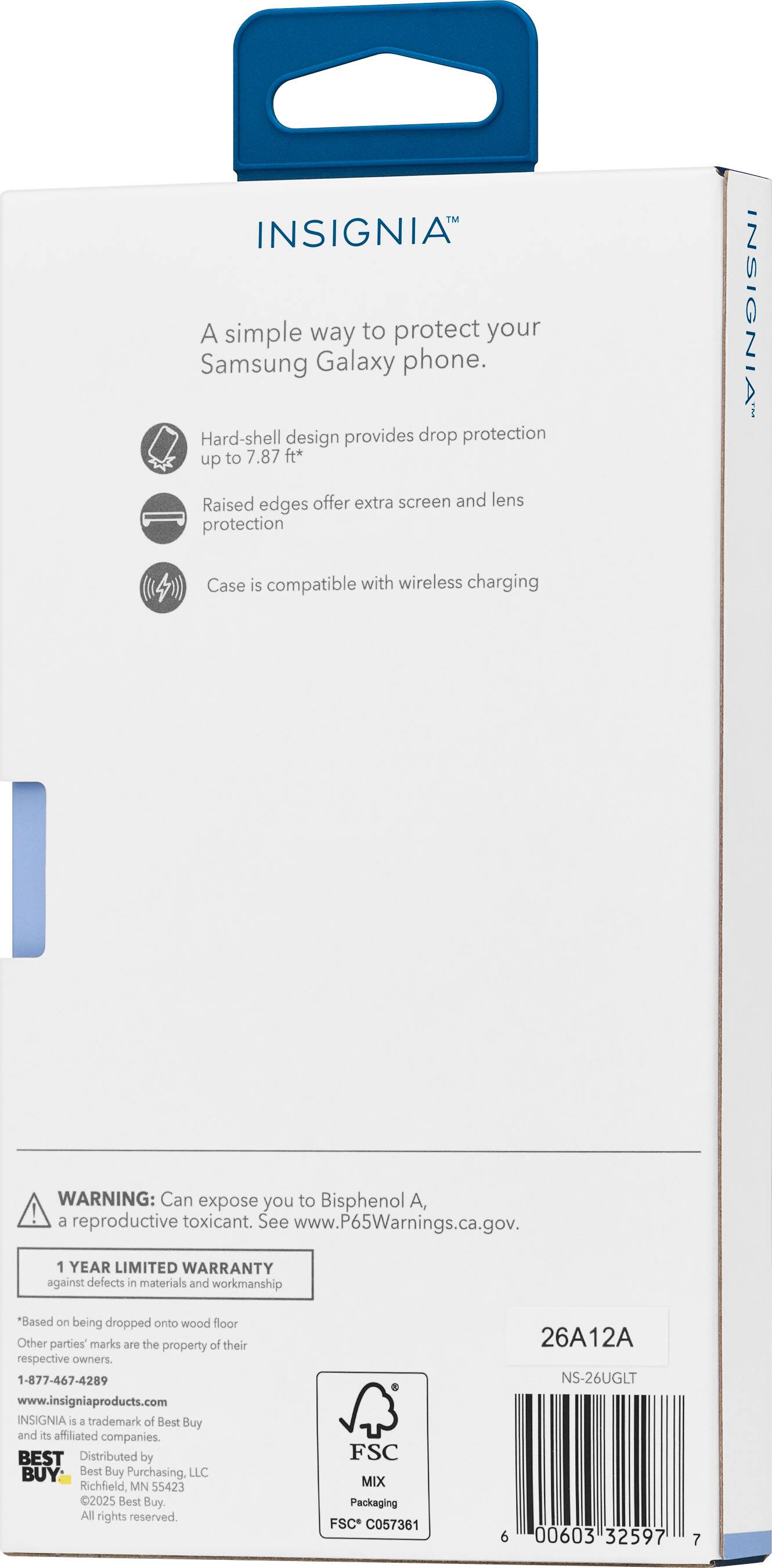 INSIGNIA  
A simple way to protect your Samsung Galaxy phone.  
Hard-shell design provides drop protection up to 7.87 ft*  
Raised edges offer extra screen and lens protection  
INSIGNIA Case is compatible with wireless charging  

WARNING: Can expose you to Bisphenol A, a reproductive toxicant. See www.P65Warnings.ca.gov.  

1 YEAR LIMITED WARRANTY against defects in materials and workmanship  
*Based on being dropped onto wood floor  

Other parties' marks are the property of their respective owners.  

1-877-467-4289  
www.insigniaproducts.com  

INSIGNIA is a trademark of Best Buy and its affiliated companies.  
BEST BUY  
Distributed by Best Buy Purchasing, LLC  
Richfield, MN 55423  
2025 Best Buy. All rights reserved.  

FSC MIX Packaging  
FSC C057361  

26A12A  
NS-26UGLT  
00603  
32597