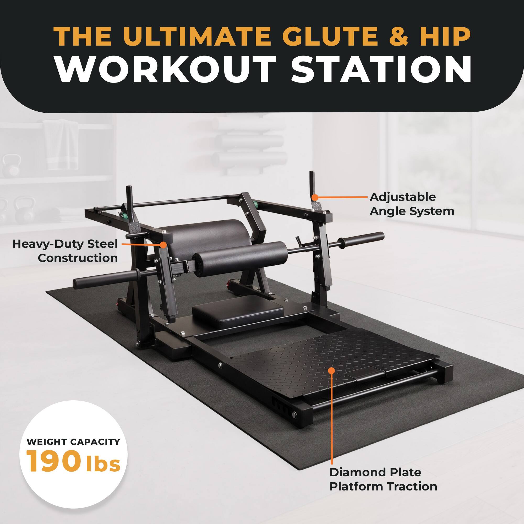 THE ULTIMATE GLUTE & HIP WORKOUT STATION  
Adjustable Angle System  
Heavy-Duty Steel Construction  
WEIGHT CAPACITY 190 lbs  
Diamond Plate Platform Traction