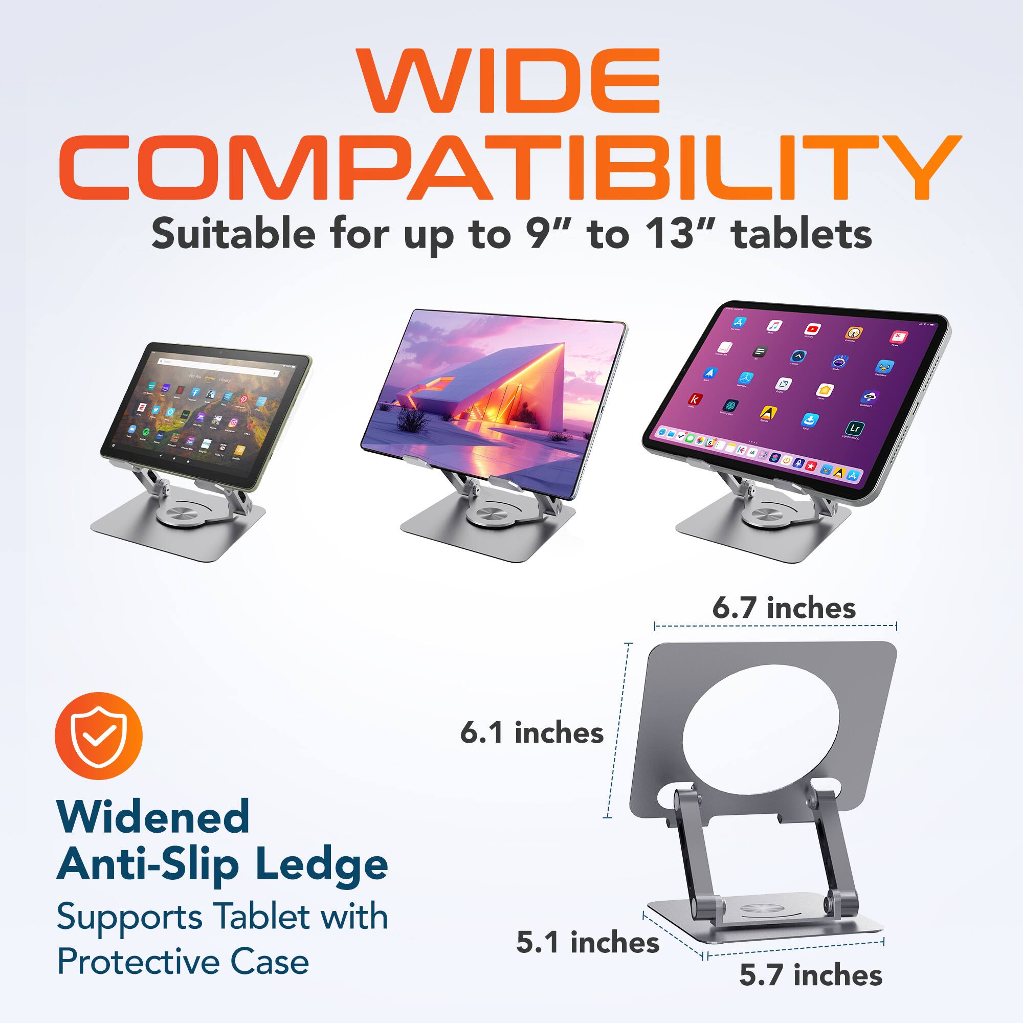 WIDE COMPATIBILITY  
Suitable for up to 9" to 13" tablets  

Widened Anti-Slip Ledge  
Supports Tablet with Protective Case  

6.7 inches  
6.1 inches  
5.1 inches  
5.7 inches