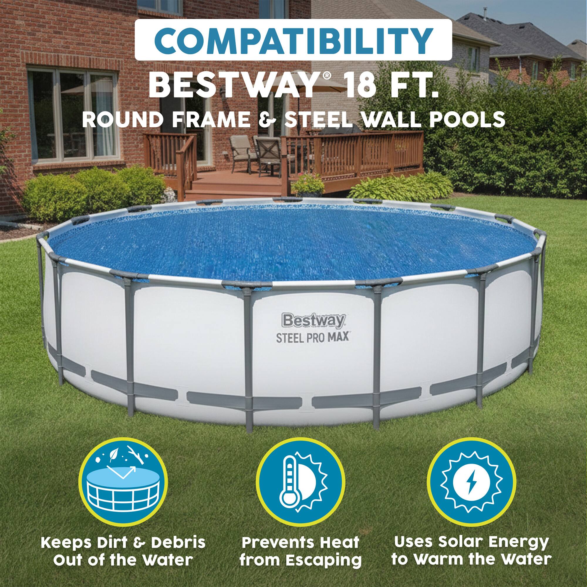 COMPATIBILITY  
BESTWAY® 18 FT. ROUND FRAME & STEEL WALL POOLS  
Bestway STEEL PRO MAX  

- Keeps Dirt & Debris Out of the Water  
- Prevents Heat from Escaping  
- Uses Solar Energy to Warm the Water