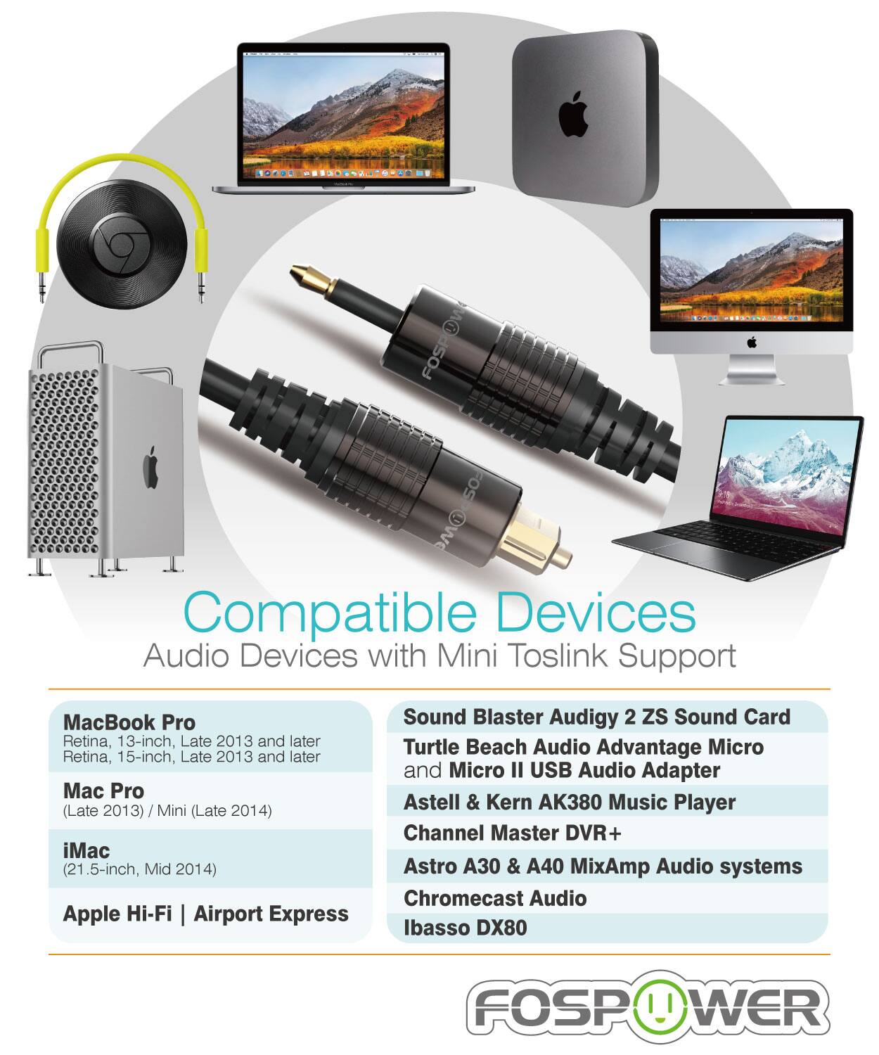 Compatible Devices
Audio Devices with Mini Toslink Support

MacBook Pro
Retina, 13-inch, Late 2013 and later
Retina, 15-inch, Late 2013 and later
Mac Pro
(Late 2013) / Mini (Late 2014)
iMac
(21.5-inch, Mid 2014)
Apple Hi-Fi | Airport Express

Sound Blaster Audigy 2 ZS Sound Card
Turtle Beach Audio Advantage Micro
and Micro II USB Audio Adapter
Astell & Kern AK380 Music Player
Channel Master DVR+
Astro A30 & A40 MixAmp Audio systems
Chromecast Audio
Ibasso DX80