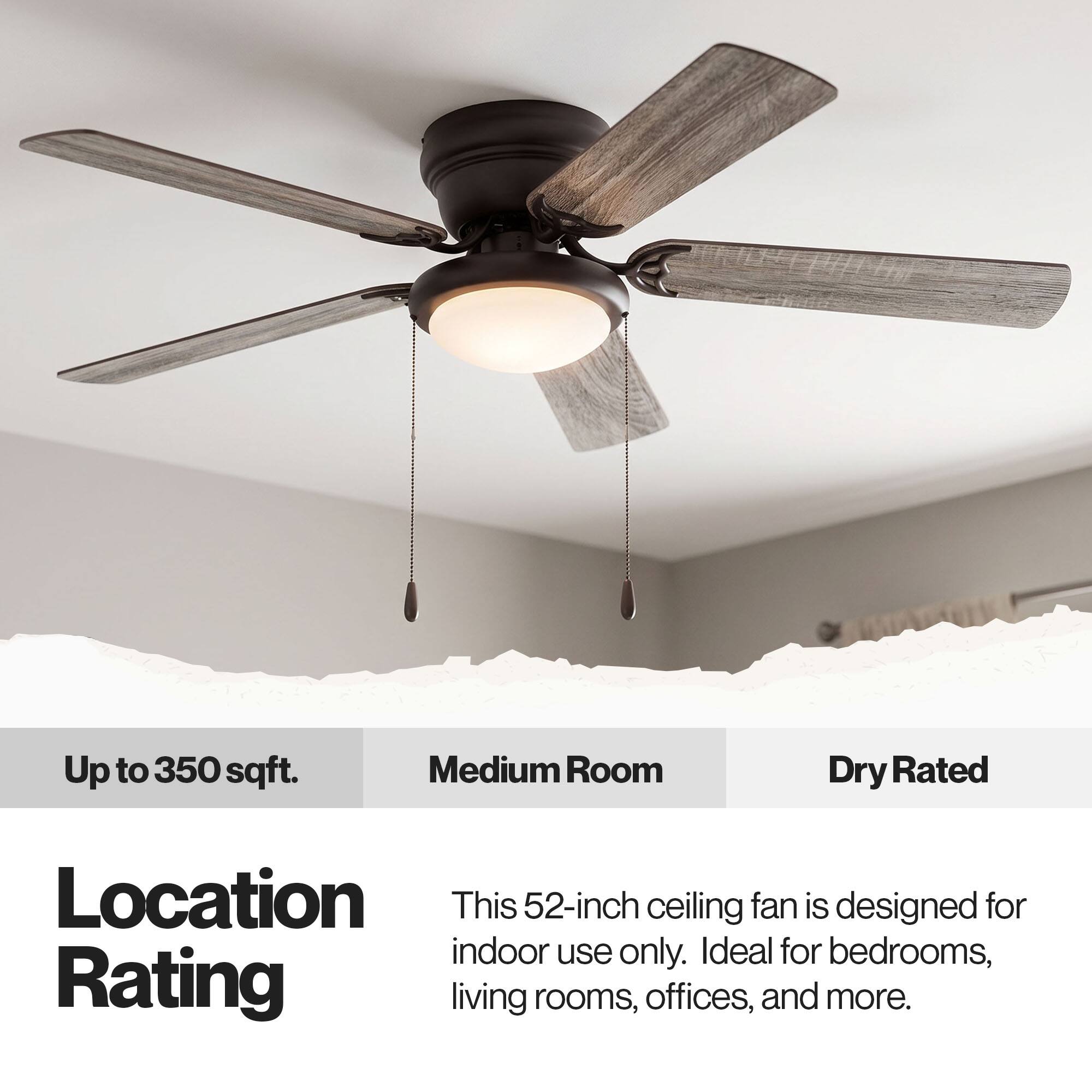Up to 350 sqft. Medium Room Dry Rated Location This 52-inch ceiling fan is designed for indoor use only. Ideal for bedrooms, living rooms, offices, and more.