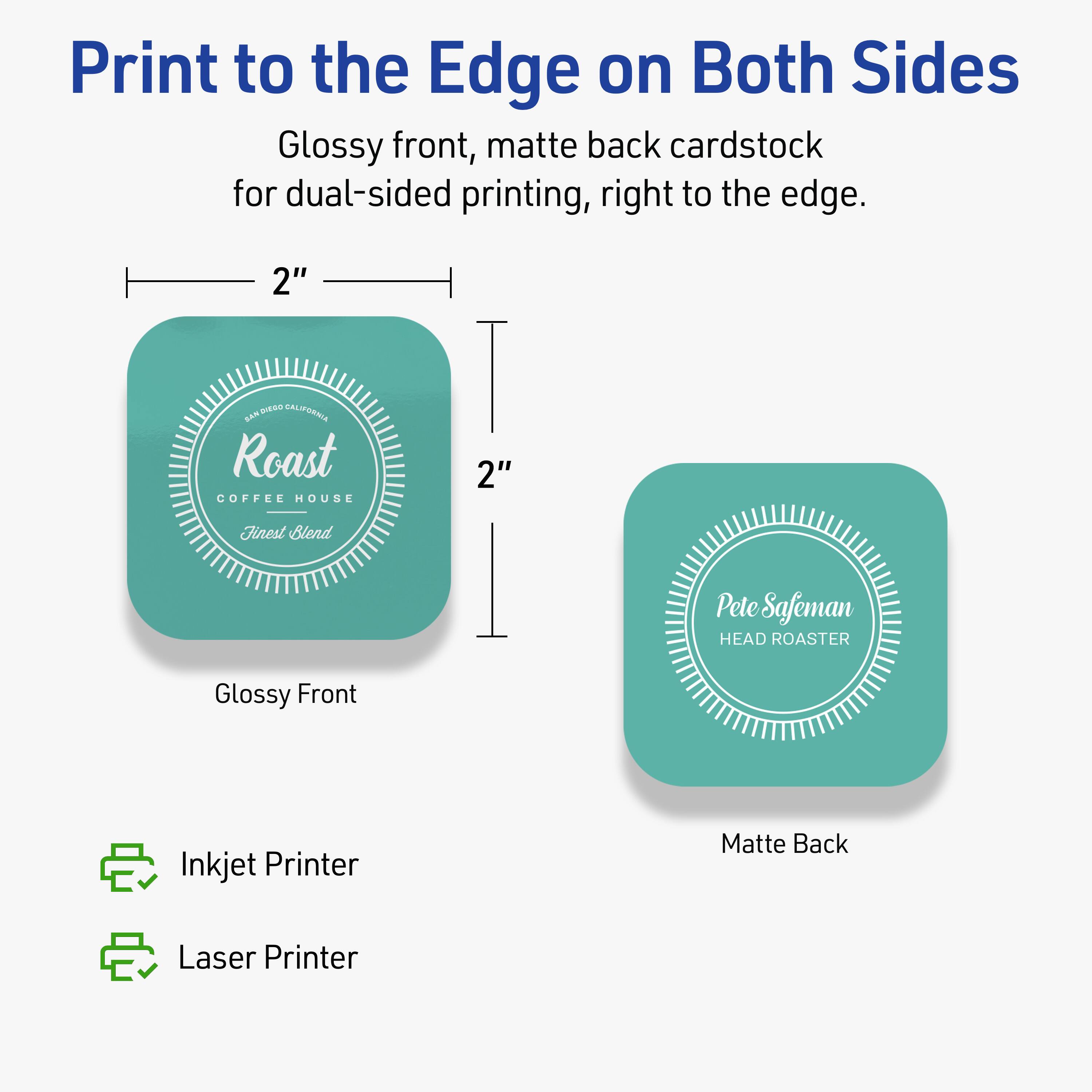 Print to the Edge on Both Sides

Glossy front, matte back cardstock for dual-sided printing, right to the edge.

2" SAN DIEGO CALIFORNIA  
Roast  
COFFEE HOUSE  
Finest Blend

Glossy Front  
Inkjet Printer

2"  
Pete Safeman  
HEAD ROASTER

Matte Back  
Laser Printer