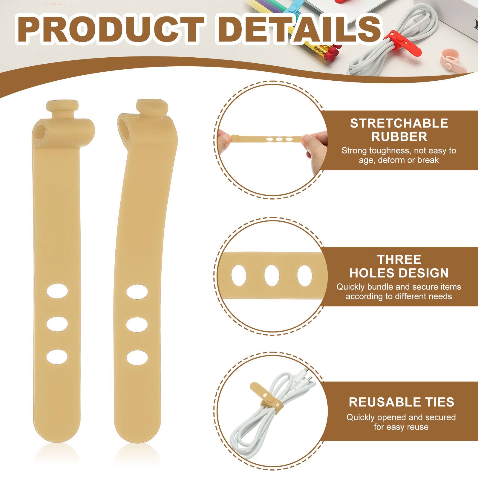PRODUCT DETAILS

STRETCHABLE RUBBER  
Strong toughness, not easy to age, deform or break

THREE HOLES DESIGN  
Quickly bundle and secure items according to different needs

REUSABLE TIES  
Quickly opened and secured for easy reuse