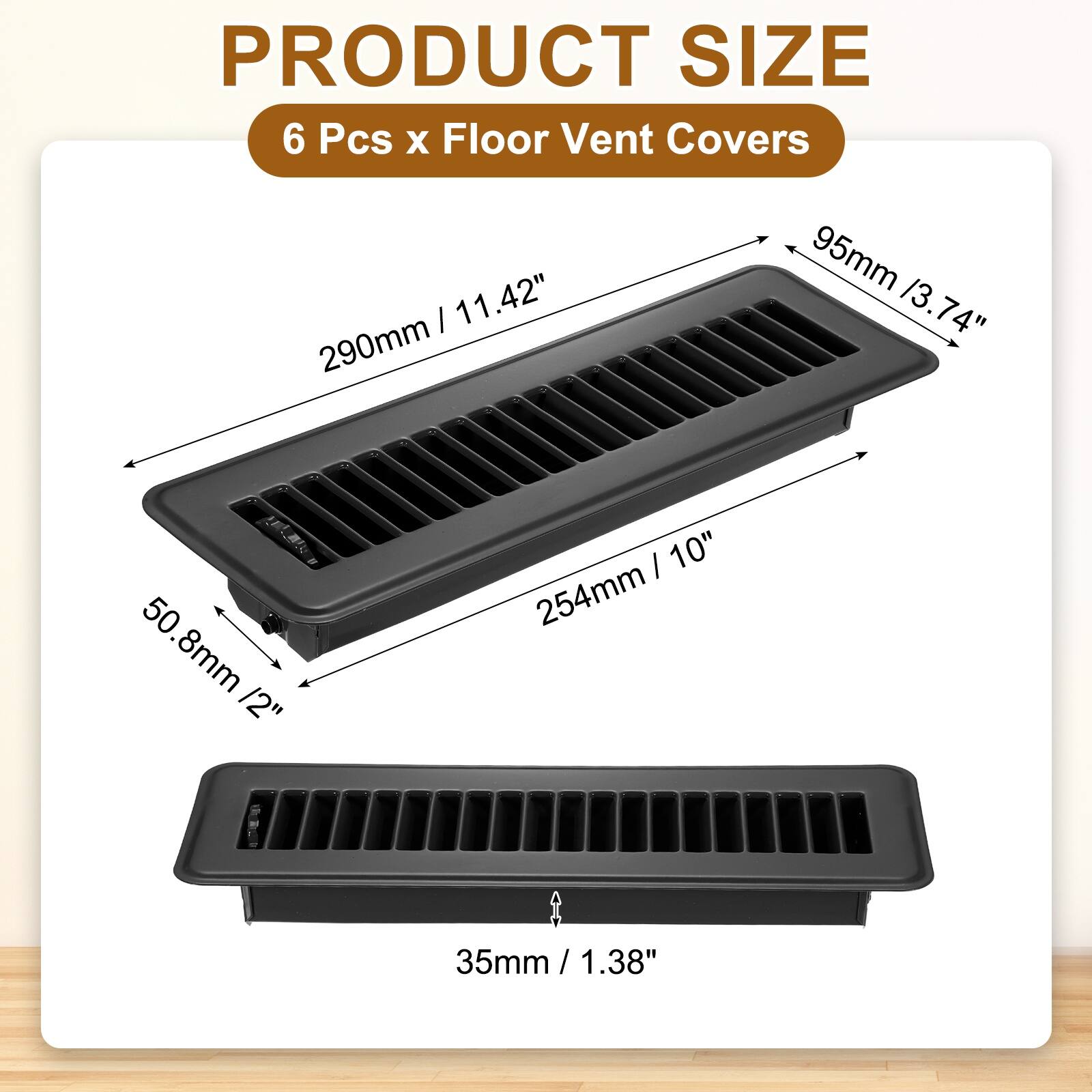 PRODUCT SIZE  
6 Pcs x Floor Vent Covers  
- 290mm / 11.42"  
- 254mm / 10"  
- 95mm / 3.74"  
- 50.8mm / 2"  
- 35mm / 1.38"