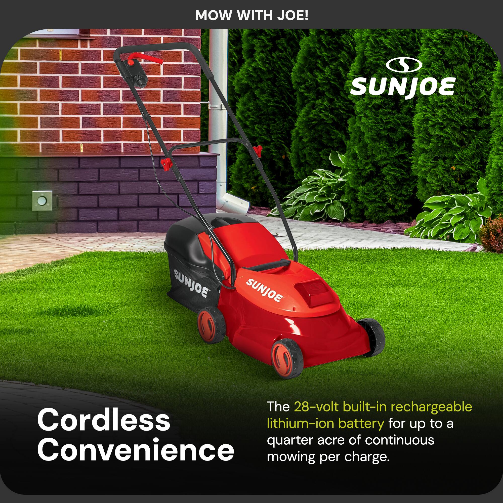 MOW WITH JOE!  
SUNJOE  
SUNJOE  
SUNJOE  

The 28-volt built-in rechargeable lithium-ion battery for up to a quarter acre of continuous mowing per charge.  

Cordless Convenience