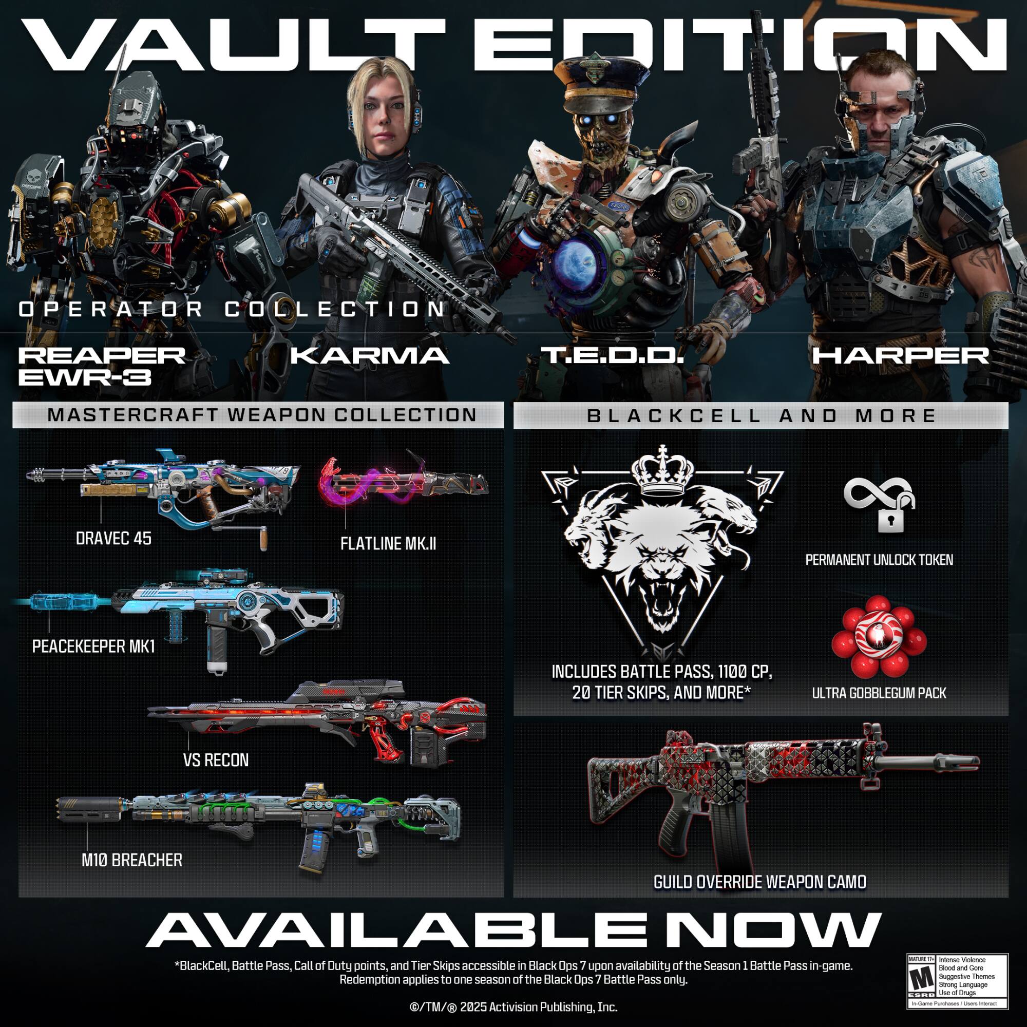 VAULT EDITION

OPERATOR COLLECTION
- REAPER
- KARMA
- T.E.D.O.
- HARPER

MASTER CRAFT WEAPON COLLECTION
- EWR-3
- BLACKCELL AND MORE
- DRAVEC 45
- FLATLINE MK.II
- PEACEKEEPER MK1
- VS RECON
- M10 BREACHER

INCLUDES BATTLE PASS, 1100 CP, 20 TIER SKIPS, AND MORE*

ULTRA GOBBLEGUM PACK

PERMANENT UNLOCK TOKEN

GUILD OVERRIDE WEAPON CAMO

AVAILABLE NOW

*BlackCell, Battle Pass, Call of Duty points, and Tier Skips accessible in Black Ops 7 upon availability of the Season 1 Battle Pass in-game. Redemption applies to one season Battle Pass only.

©TM/© 2025 Activision Publishing, Inc.
