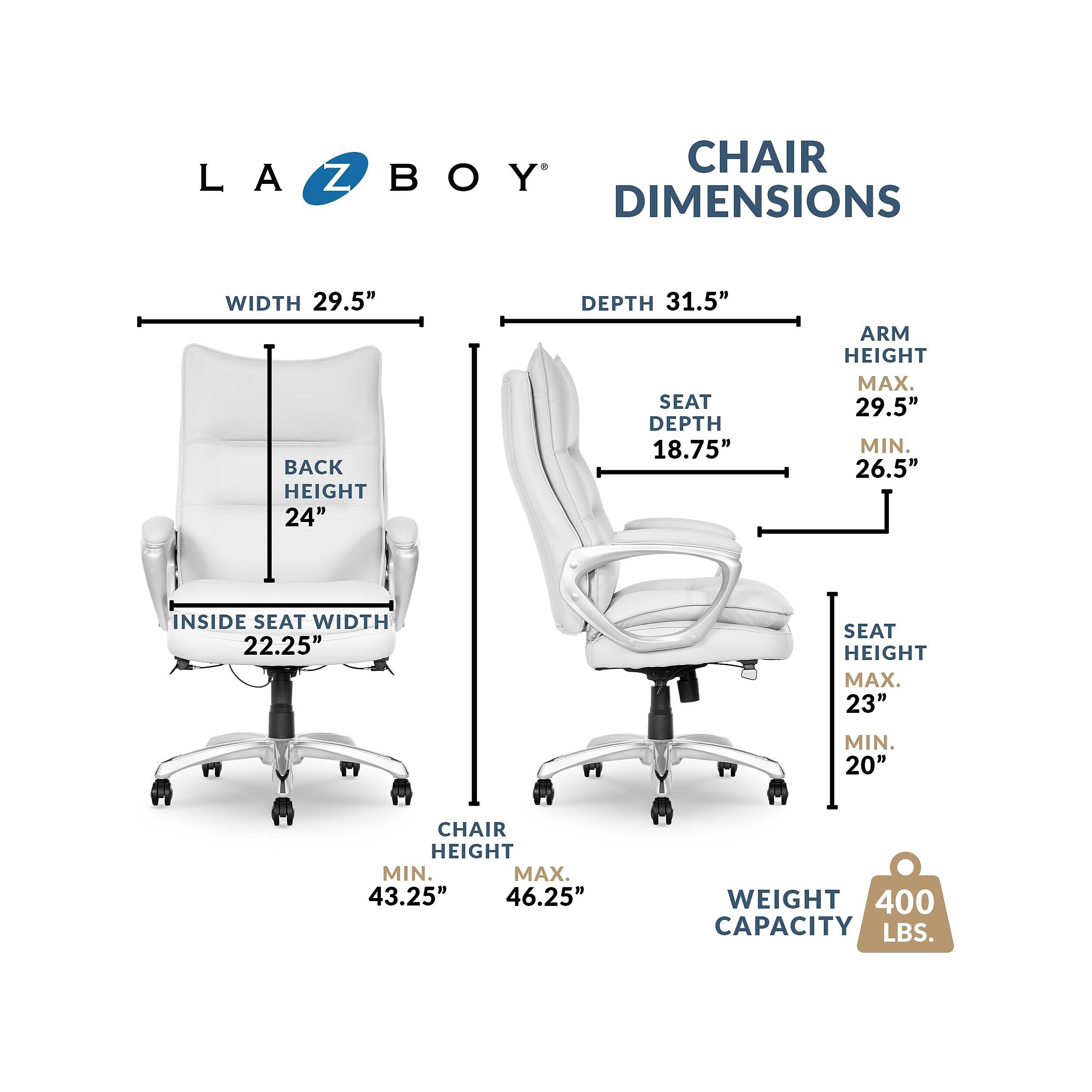 LA Z BOY DIMENSIONS  
WIDTH 29.5"  
BACK HEIGHT 24"  
DEPTH 31.5"  
SEAT DEPTH 18.75"  
ARM HEIGHT MAX. 29.5" MIN. 26.5"  
INSIDE SEAT WIDTH 22.25"  
SEAT HEIGHT MAX. 23" MIN. 20"  
CHAIR HEIGHT MIN. 43.25" MAX. 46.25"  
WEIGHT CAPACITY 400 LBS.