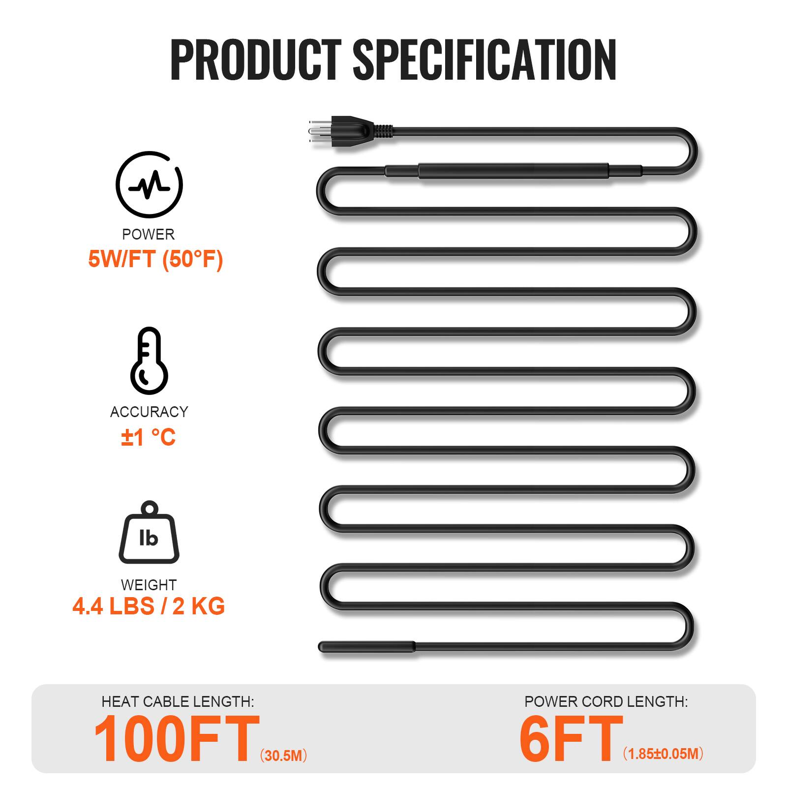 PRODUCT SPECIFICATION

- POWER: 5W/FT (50°F)
- ACCURACY: ±1 °C
- WEIGHT: 4.4 LBS / 2 KG
- HEAT CABLE LENGTH: 100FT (30.5M)
- POWER CORD LENGTH: 6FT (1.85±0.05M)