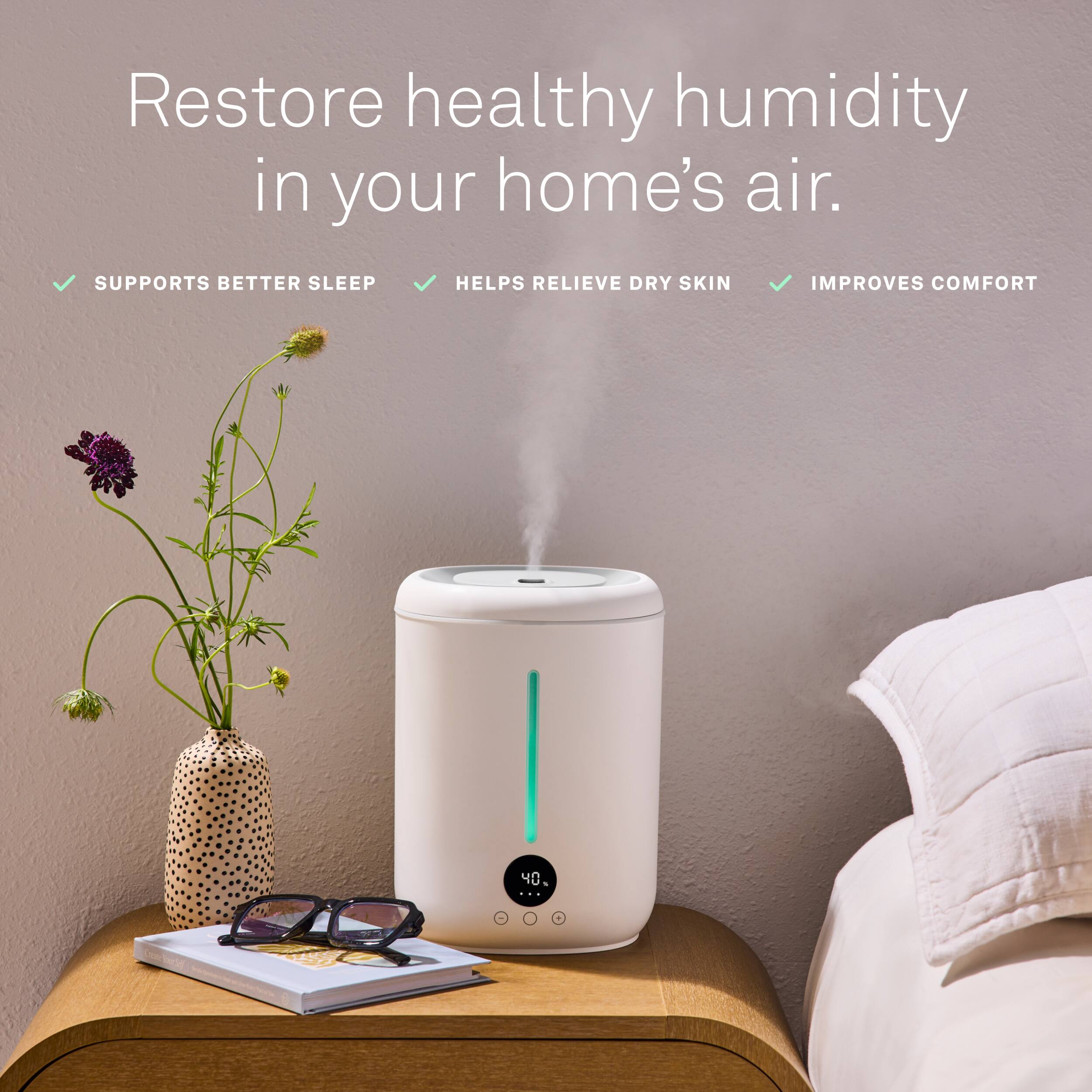 Restore healthy humidity in your home's air.  
- SUPPORTS BETTER SLEEP  
- HELPS RELIEVE DRY SKIN  
- IMPROVES COMFORT