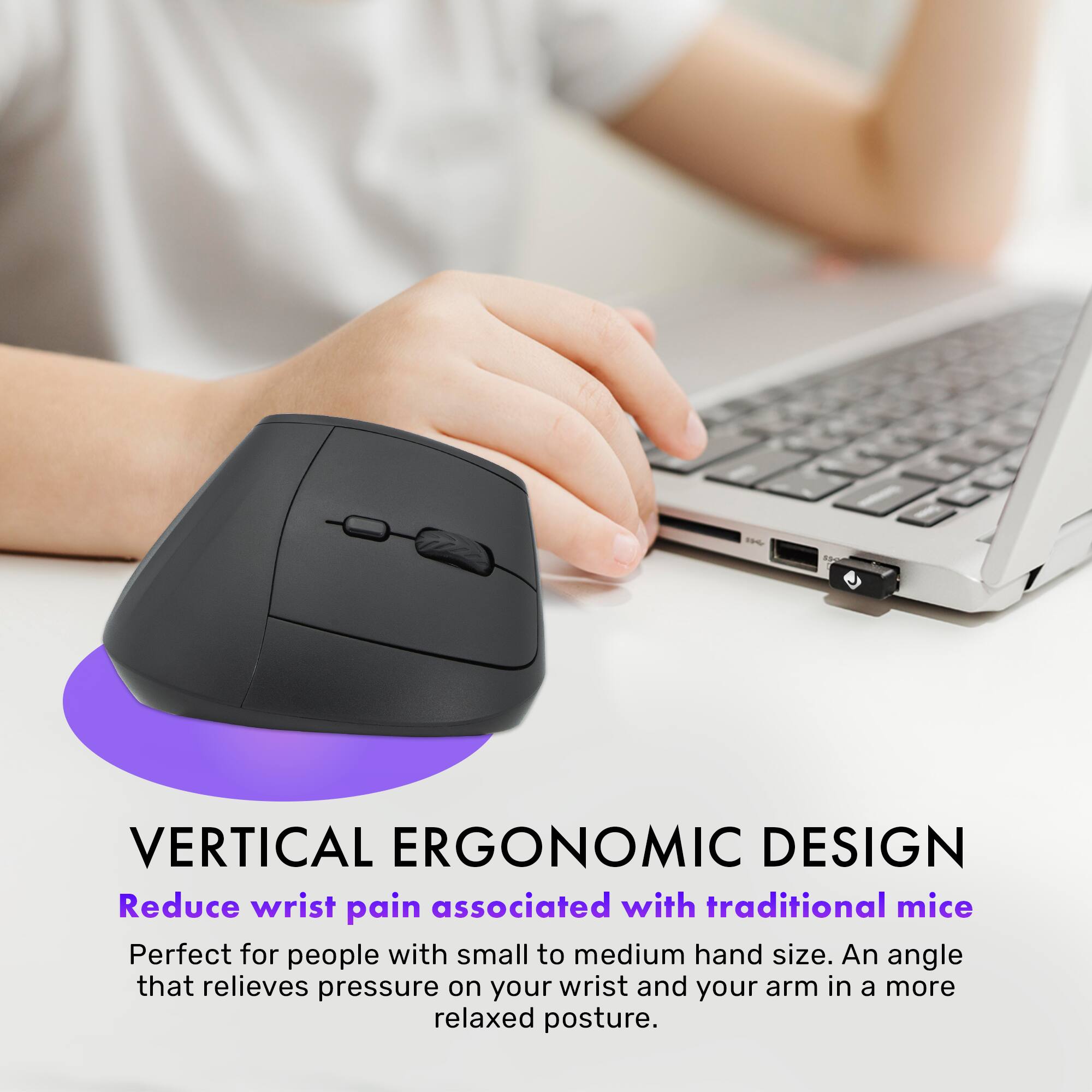 VERTICAL ERGONOMIC DESIGN

Reduce wrist pain associated with traditional mice

Perfect for people with small to medium hand size. An angle that relieves pressure on your wrist and your arm in a more relaxed posture.