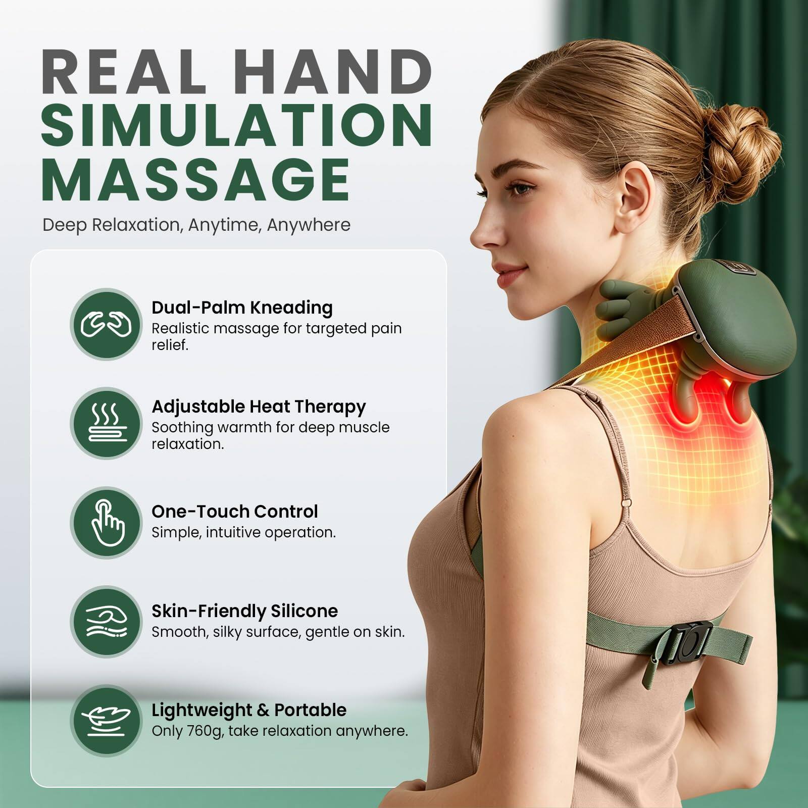 REAL HAND SIMULATION MASSAGE  
Deep Relaxation, Anytime, Anywhere  

- Dual-Palm Kneading  
  Realistic massage for targeted pain relief.  

- Adjustable Heat Therapy  
  Soothing warmth for deep muscle relaxation.  

- One-Touch Control  
  Simple, intuitive operation.  

- Skin-Friendly Silicone  
  Smooth, silky surface, gentle on skin.  

- Lightweight & Portable  
  Only 760g, take relaxation anywhere.