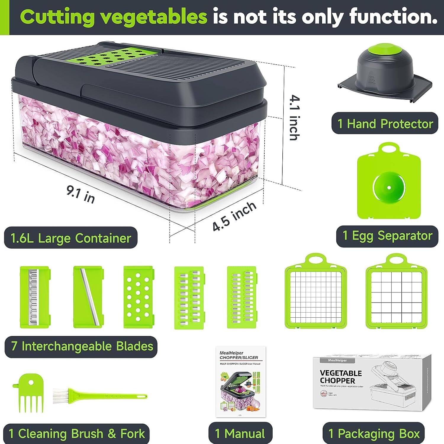 Cutting vegetables is not its only function. 1 Hand Protector 4.1 inch 1.6L Large Container 9.1 in 4.5 1 Egg Separator 7 Interchangeable Blades MealHeiper CHOPPER/SLICER - - - - - Mesttelger VEGETABLE CHOPPER 1 Cleaning Brush & Fork 1 Manual 1 Packaging Box
