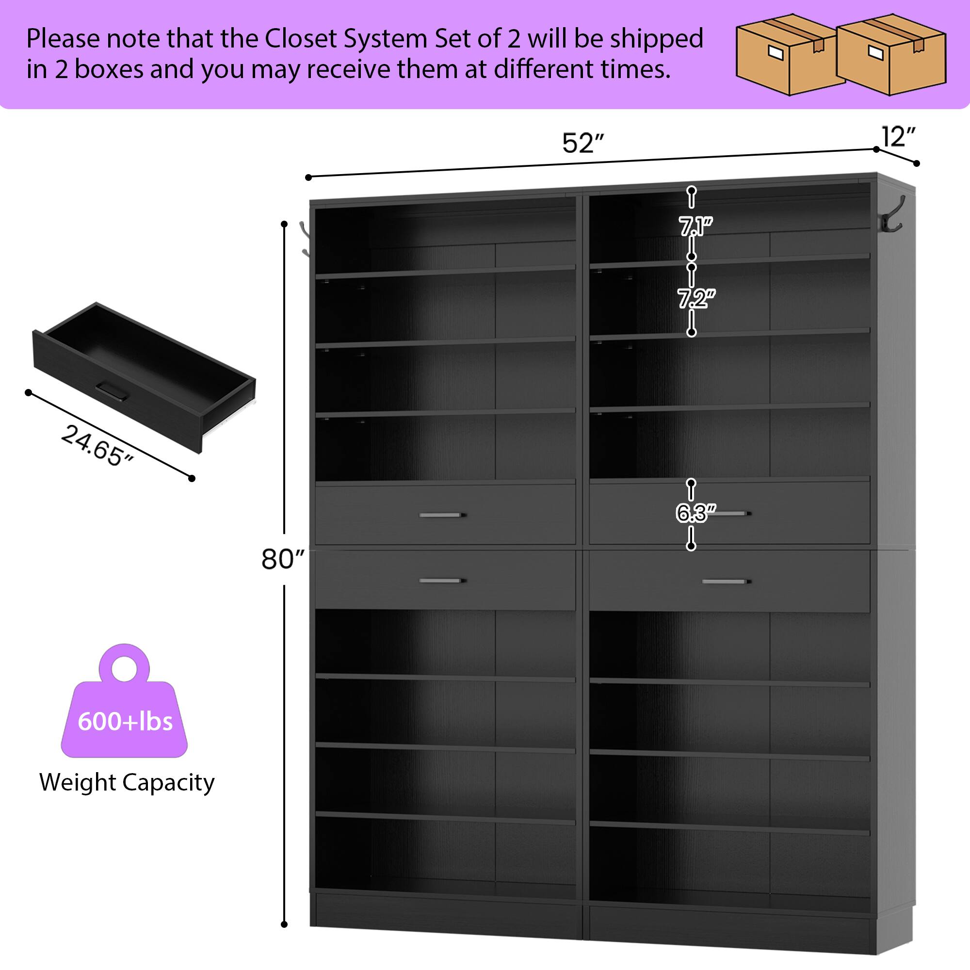 Please note that the Closet System Set of 2 will be shipped in 2 boxes and you may receive them at different times.

- 52" (width)
- 12" (depth)
- 7.1" (shelf height)
- 7.2" (shelf height)
- 24.65" (drawer depth)
- 6.3" (drawer height)
- 80" (height)
- 600+lbs Weight Capacity