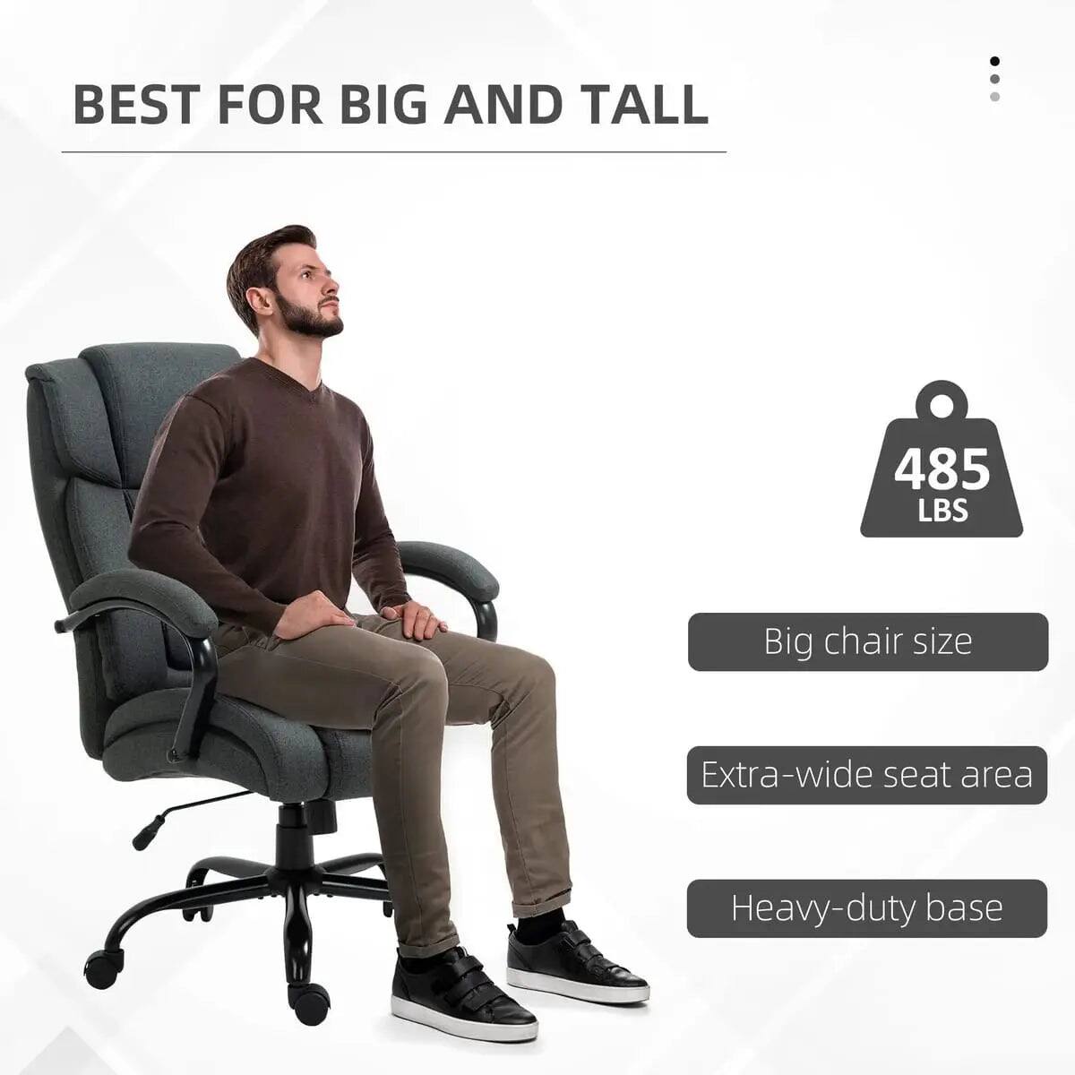 BEST FOR BIG AND TALL

485 LBS

Big chair size

Extra-wide seat area

Heavy-duty base