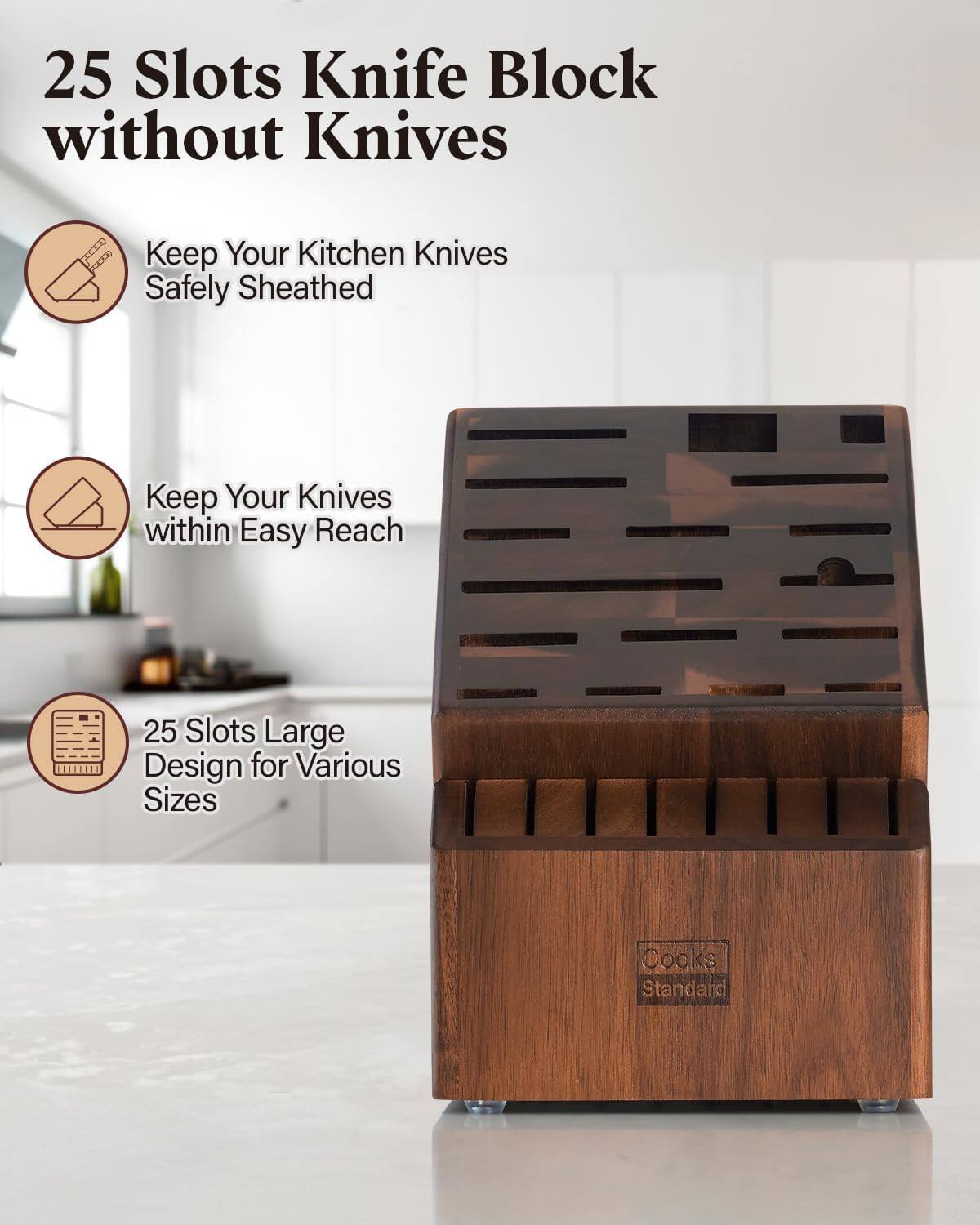 25 Slots Knife Block without Knives  
Keep Your Kitchen Knives Safely Sheathed  
Keep Your Knives within Easy Reach  
25 Slots Large Design for Various Sizes  
Cooks Standard