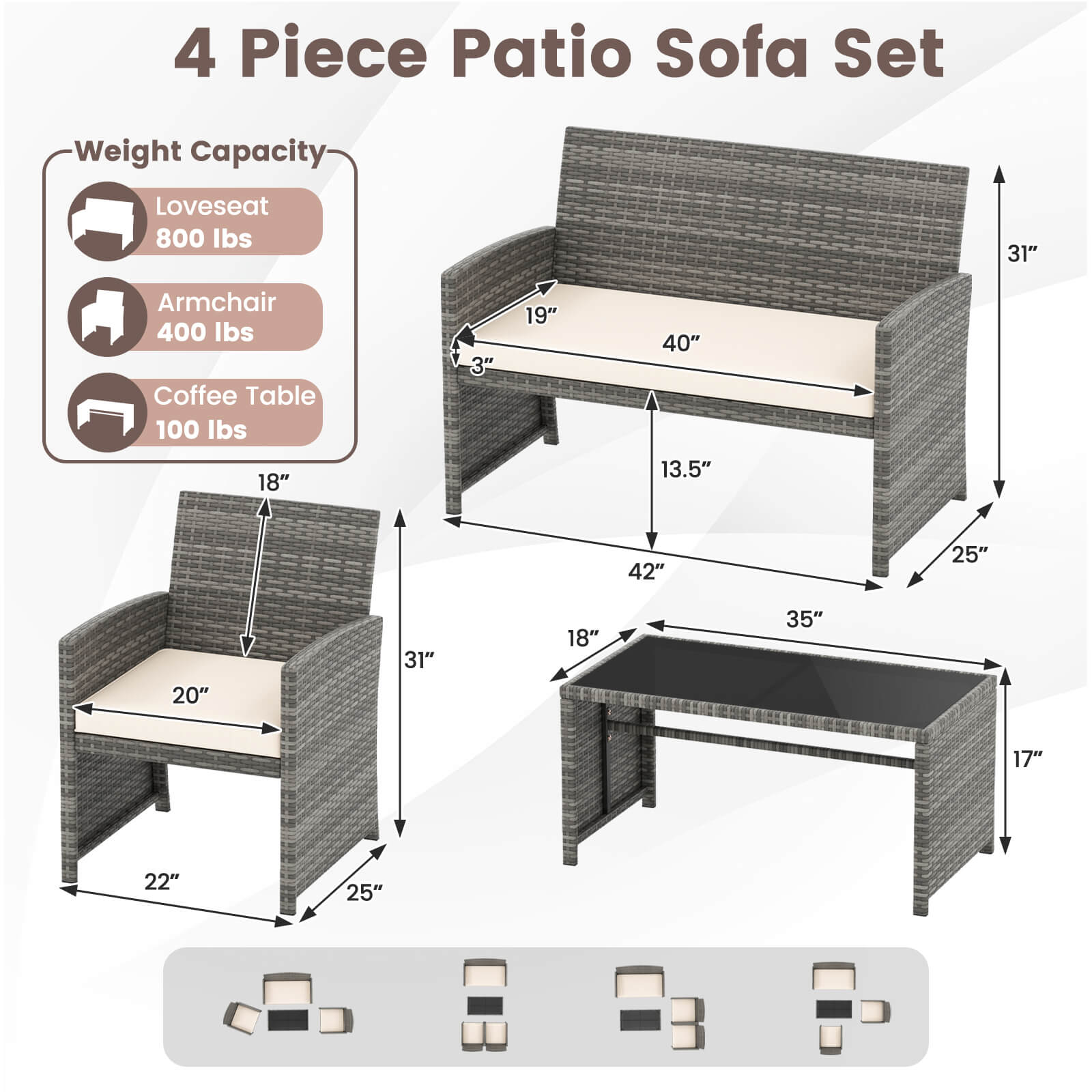 4 Piece Patio Sofa Set

Weight Capacity:
- Loveseat: 800 lbs
- Armchair: 400 lbs
- Coffee Table: 100 lbs

Dimensions:
- Loveseat: 40" W x 31" H x 19" D
- Armchair: 25" W x 31" H x 22" D
- Coffee Table: 42" W x 35" D x 17" H