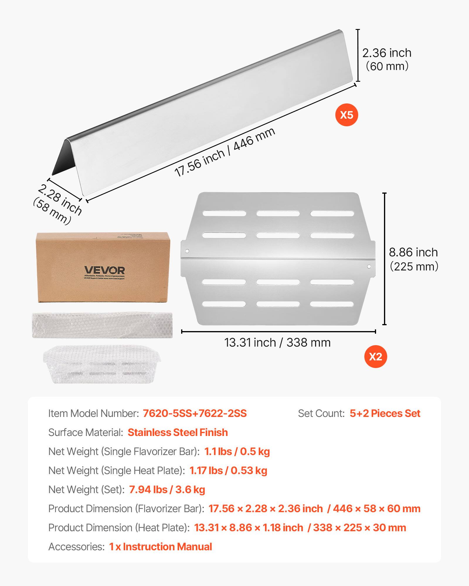 2.36 inch (60 mm)  
2.28 inch (58 mm)  
446 mm  
17.56 inch / 446 mm  
8.86 inch (225 mm)  
13.31 inch / 338 mm  

Item Model Number: 7620-5SS+7622-2SS  
Set Count: 5+2 Pieces Set  
Surface Material: Stainless Steel Finish  
Net Weight (Single Flavorizer Bar): 1.1 lbs / 0.5 kg  
Net Weight (Single Heat Plate): 1.17 lbs / 0.53 kg  
Net Weight (Set): 7.94 lbs / 3.6 kg  
Product Dimension (Flavorizer Bar): 17.56 x 2.28 x 2.36 inch / 446 x 58 x 60 mm  
Product Dimension (Heat Plate): 13.31 x 8.86 x 1.18 inch / 338 x 225 x 30 mm  
Accessories: 1 x Instruction Manual