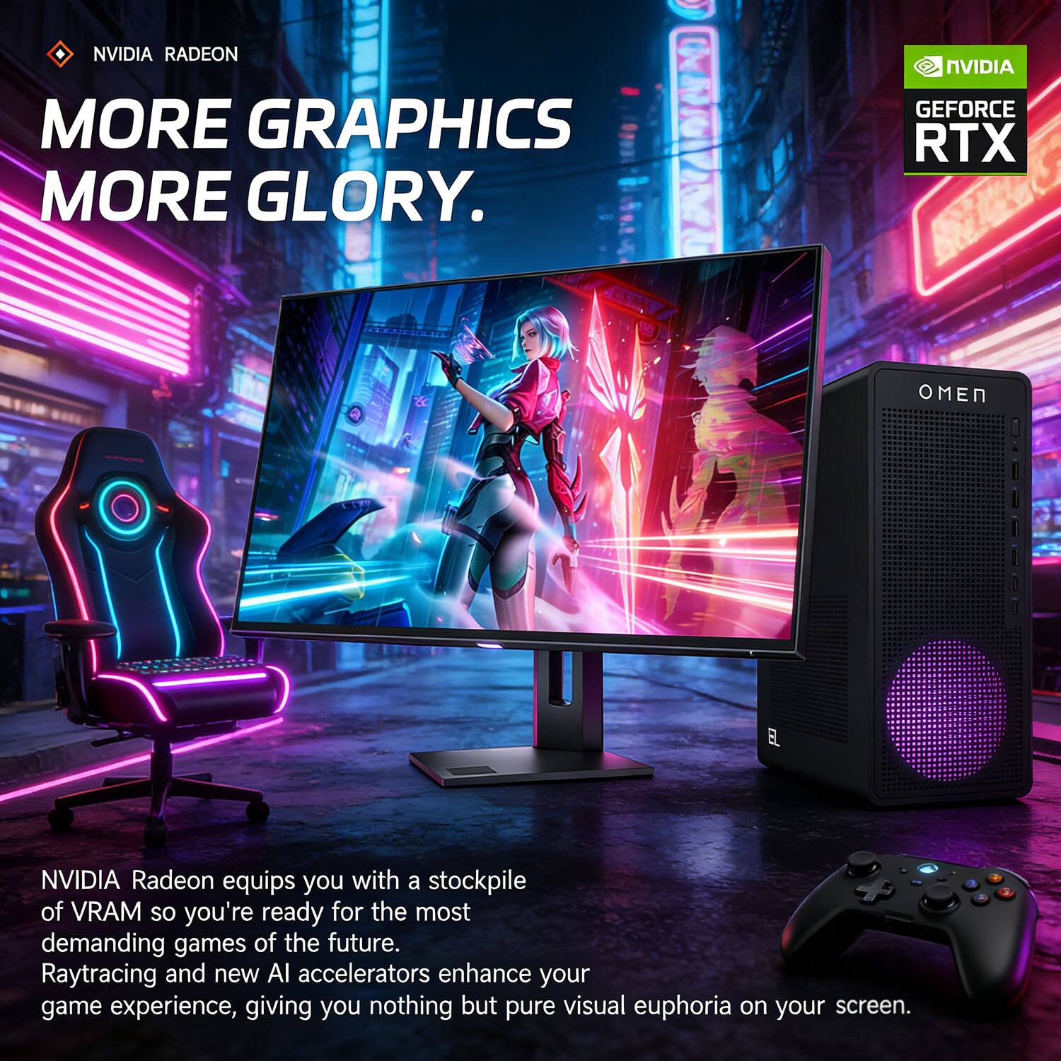 NVIDIA RADEON  
MORE GRAPHICS  
MORE GLORY.  

NVIDIA GEFORCE RTX  

NVIDIA Radeon equips you with a stockpile of VRAM so you're ready for the most demanding games of the future. Raytracing and new AI accelerators enhance your game experience, giving you nothing but pure visual euphoria on your screen.