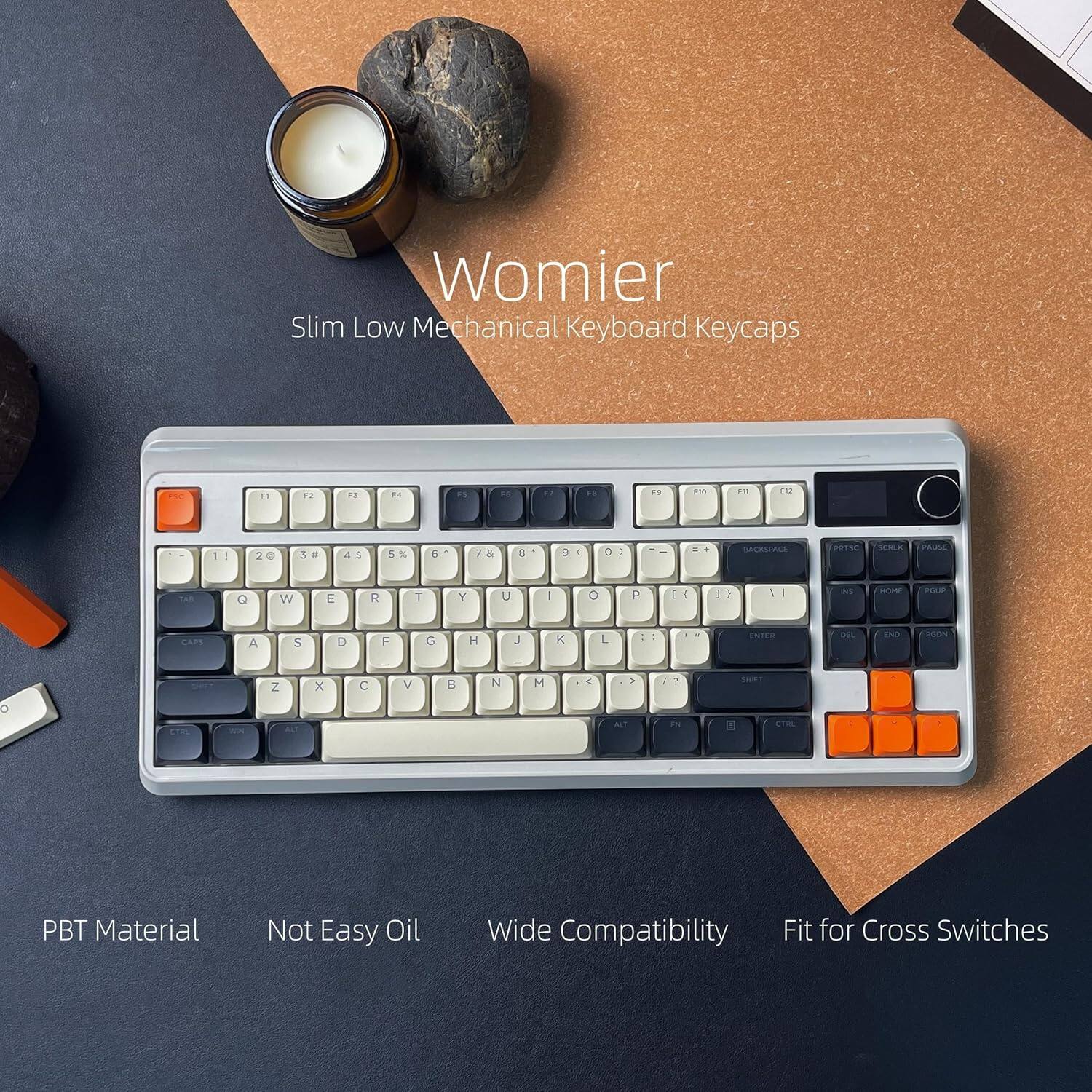 Womier Slim Low Mechanical Keyboard Keycaps

F1 F2 F3 F4 F5 F6 F7 F8 F9 F10 F11 F12

1 2 3 4 5 6 7 8 9 0 - = Backspace

Q W E R T Y U I O P [ ] \

A S D F G H J K L ; '

Z X C V B N M , . / Enter

Shift Caps Lock Shift

Ctrl Fn Alt Spacebar

PBT Material
Not Easy Oil
Wide Compatibility
Fit for Cross Switches