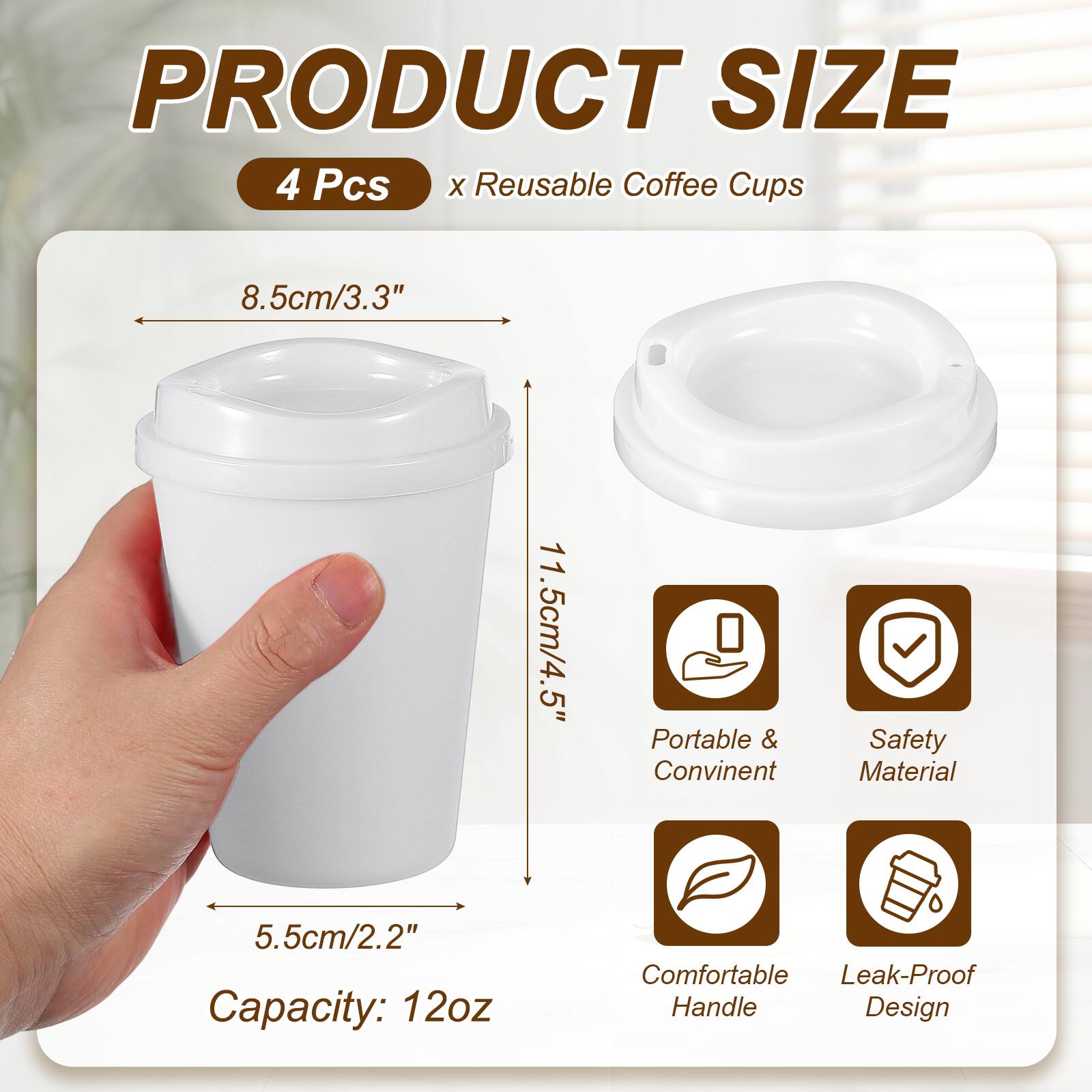 PRODUCT SIZE  
4 Pcs x Reusable Coffee Cups  
8.5cm/3.3"  
11.5cm/4.5"  
5.5cm/2.2"  
Capacity: 12oz  
Portable & Convenient  
Safety Material  
Comfortable Handle  
Leak-Proof Design
