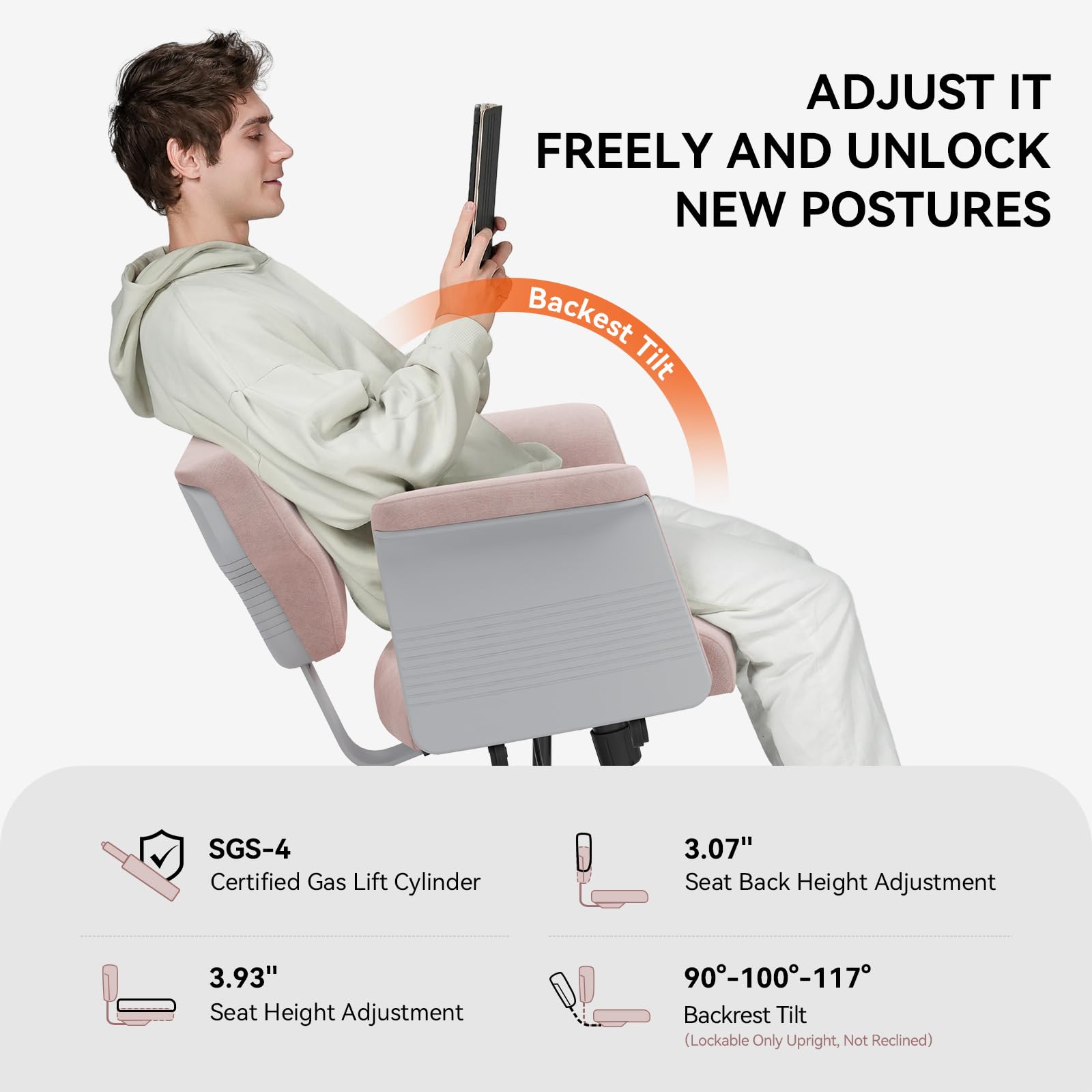 ADJUST IT FREELY AND UNLOCK NEW POSTURES

Backest Tilt

SGS-4 Certified Gas Lift Cylinder

3.07" Seat Back Height Adjustment

3.93" Seat Height Adjustment

90°-100°-117° Backrest Tilt (Lockable Only Upright, Not Reclined)
