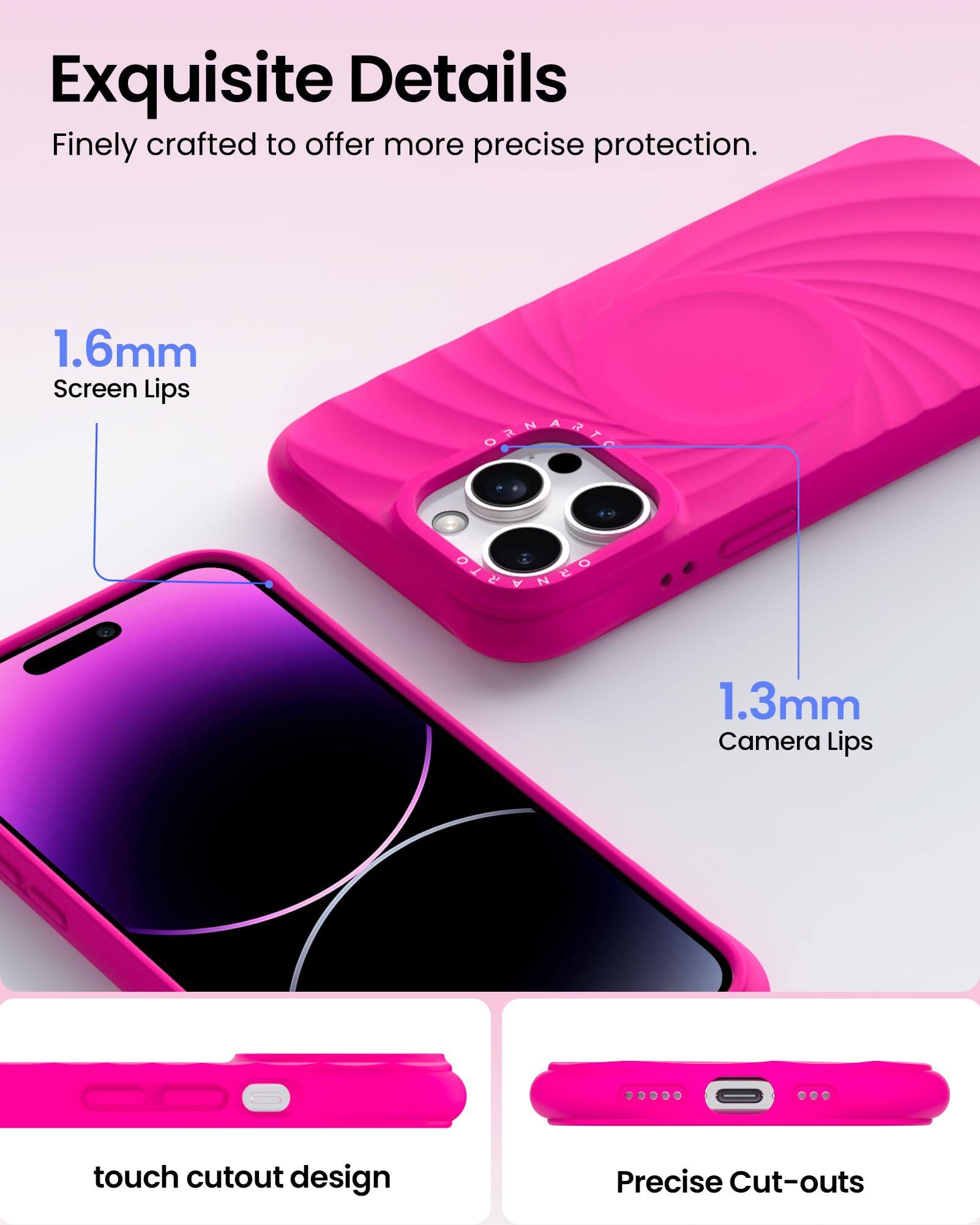 Exquisite Details  
Finely crafted to offer more precise protection.  
1.6mm Screen Lips  
1.3mm Camera Lips  
touch cutout design  
Precise Cut-outs
