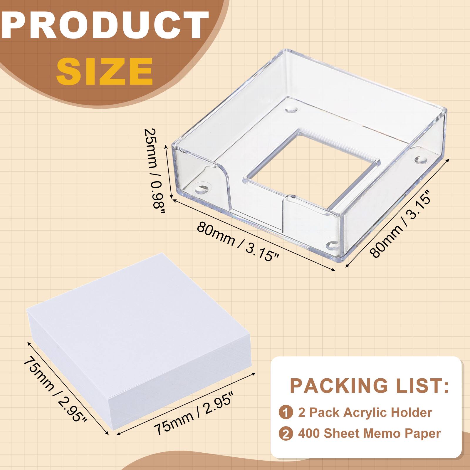 PRODUCT SIZE  
25mm / 0.98"  
80mm / 3.15"  
75mm / 2.95"  

PACKING LIST:  
1. 2 Pack Acrylic Holder  
2. 400 Sheet Memo Paper