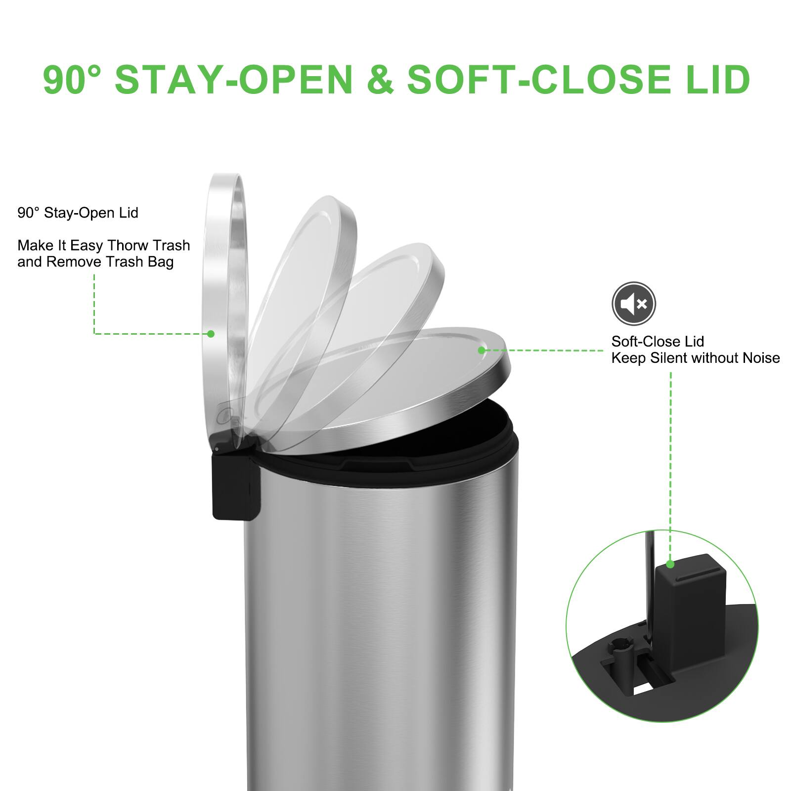 90° STAY-OPEN & SOFT-CLOSE LID

90° Stay-Open Lid
Make It Easy Throw Trash and Remove Trash Bag

Soft-Close Lid
Keep Silent without Noise