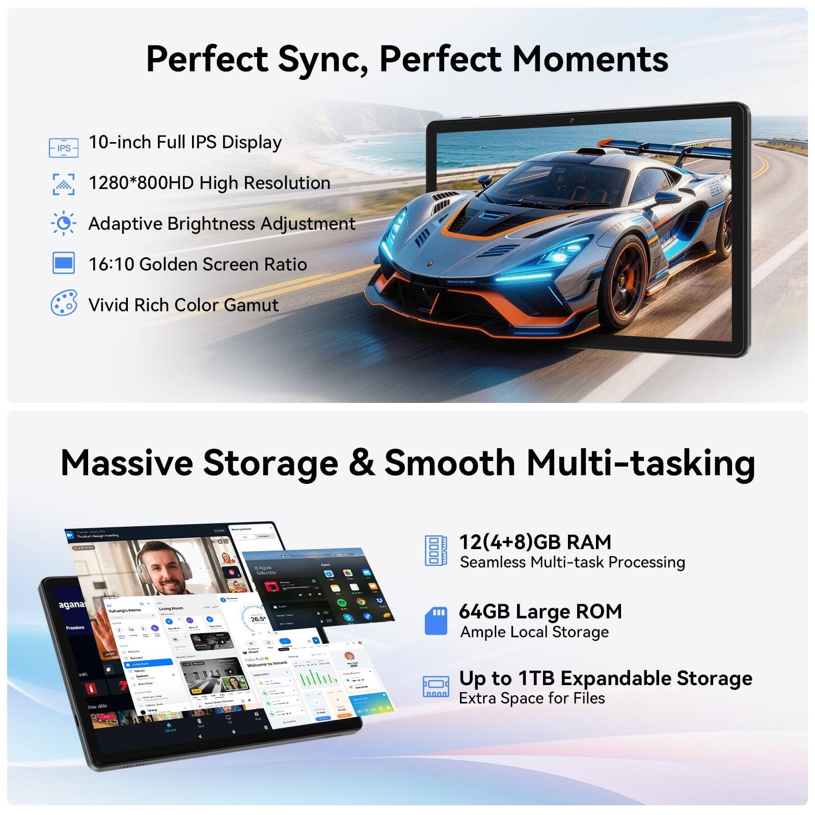 Perfect Sync, Perfect Moments

IPS 10-inch Full IPS Display
1280*800HD High Resolution
Adaptive Brightness Adjustment
16:10 Golden Screen Ratio
Vivid Rich Color Gamut

Massive Storage & Smooth Multi-tasking

12(4+8)GB RAM Seamless Multi-task Processing
64GB Large ROM Ample Local Storage
Up to 1TB Expandable Storage Extra Space for Files