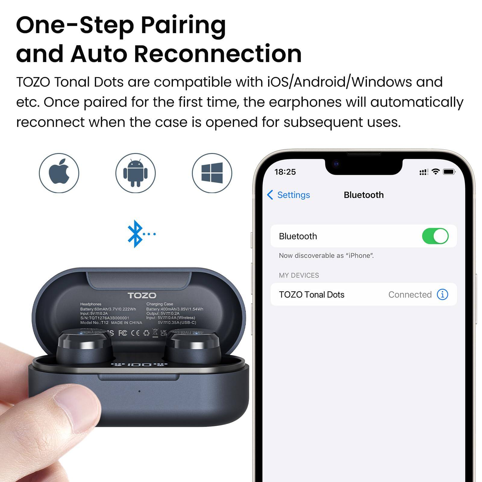 One-Step Pairing and Auto Reconnection

TOZO Tonal Dots are compatible with iOS/Android/Windows and etc. Once paired for the first time, the earphones will automatically reconnect when the case is opened for subsequent uses.

18:25
Settings
Bluetooth
Bluetooth
Now discoverable as "iPhone".
MY DEVICES
TOZO Tonal Dots
Connected

Charging Case
Input: 5V/0.27A
Output: 5V/0.2A
Model No.112
MADE IN CHINA
USB-C
TOZO Tonal Dots
FC E UK 6A0