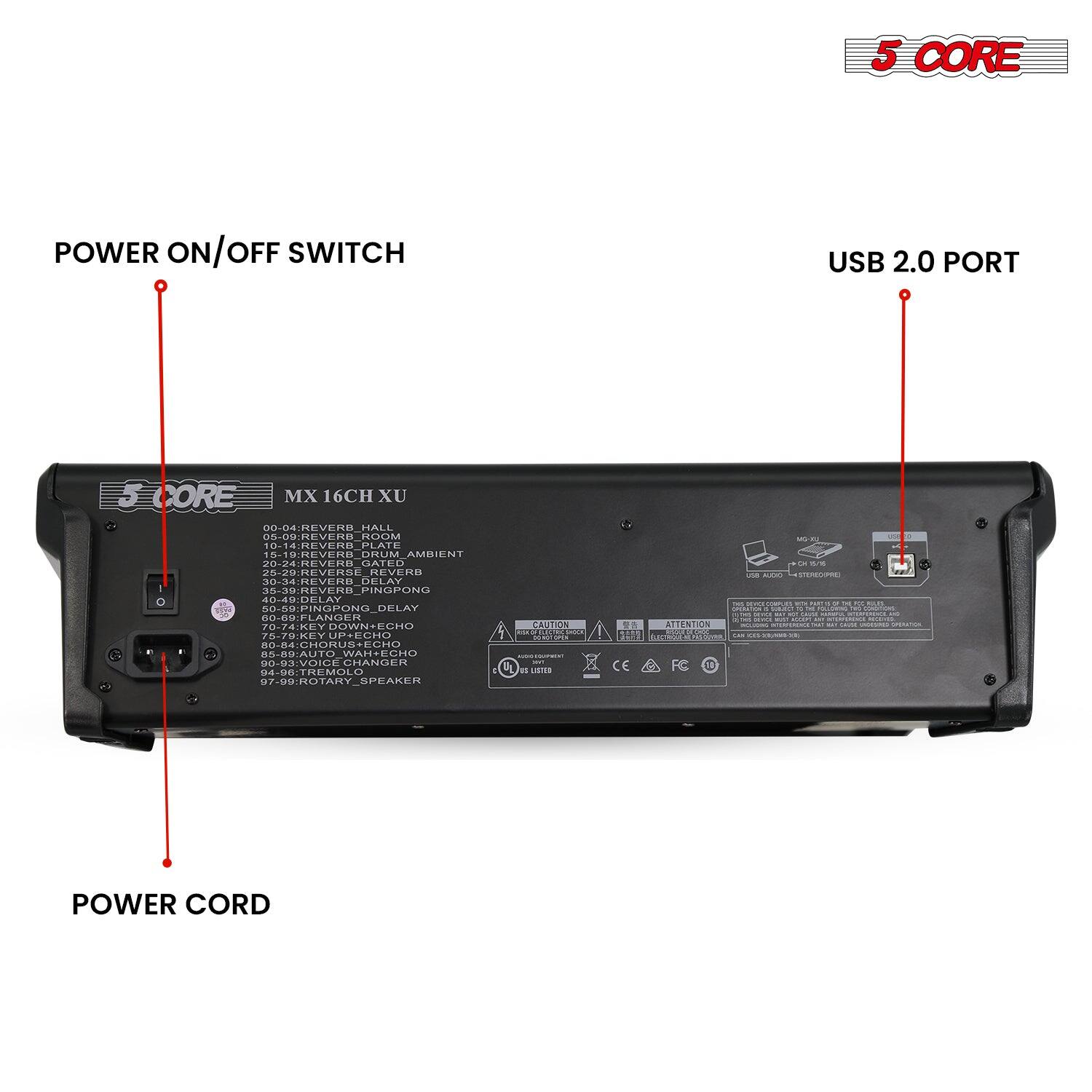 5 CORE

POWER ON/OFF SWITCH

USB 2.0 PORT

POWER CORD

MX 16CH XU

00-04: REVERB_HALL  
05-09: REVERB_ROOM  
10-14: REVERB_PLATE  
15-19: REVERB_DRUM_AMBIENT  
20-24: REVERB_GATED  
25-29: REVERSE_REVERB  
30-34: REVERB_DELAY  
35-39: REVERB_PINGPONG  
40-44: PINGPONG_DELAY  
45-49: FLANGER  
50-54: KEY_DOWN_ECHO  
55-59: KEY_UP_ECHO  
60-64: AUTO_WAH_ECHO  
65-69: CHORUS  
70-74: VOICE_URANDER  
75-79: TREMOLO  
80-84: ROTARY_SPEAKER  
85-89: ROTARY  
90-94: ROTARY  
95-99: ROTARY  

CAUTION  
ATTENTION  
CE  
FC  
10
