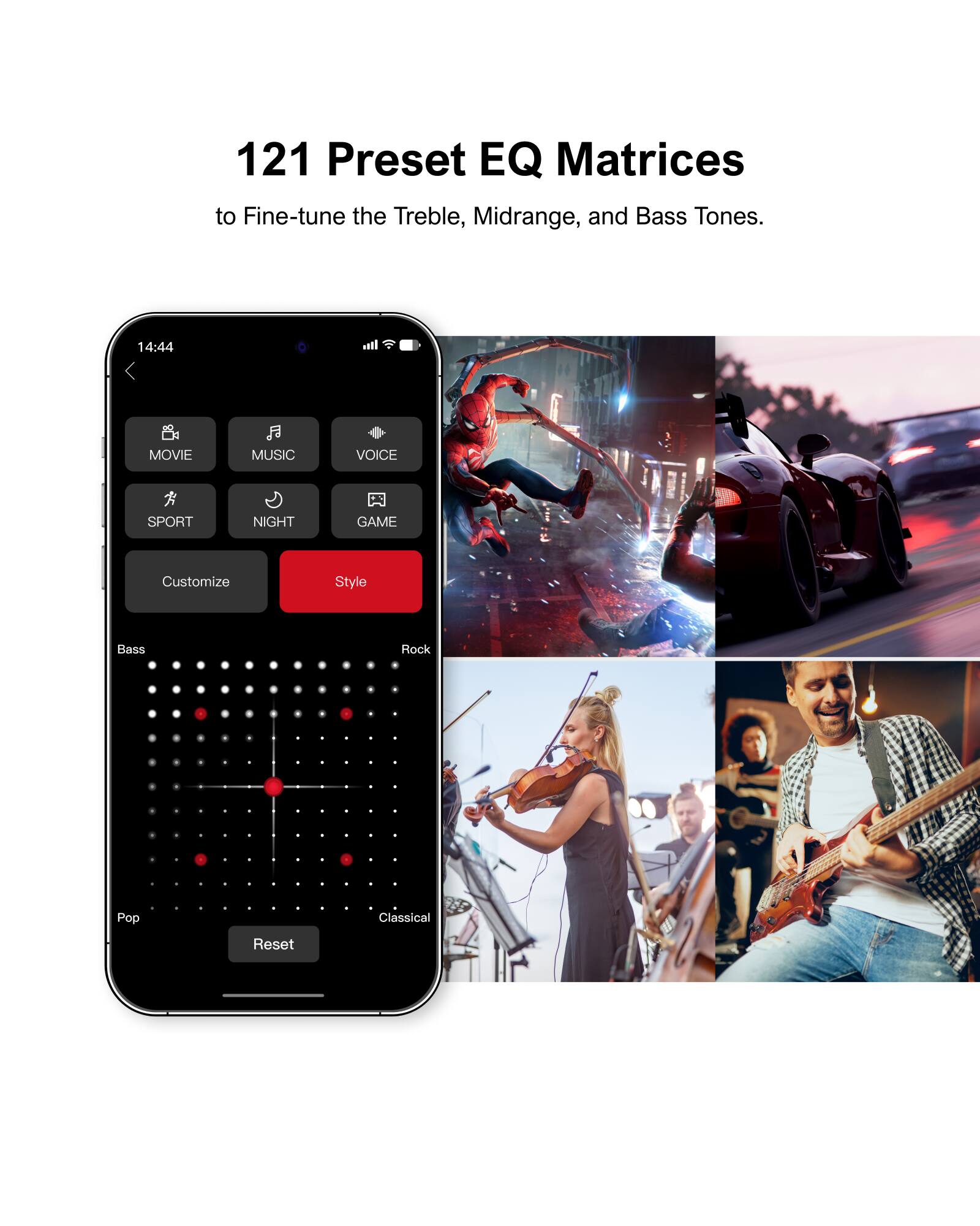 121 Preset EQ Matrices to Fine-tune the Treble, Midrange, and Bass Tones.

14:44
MOVIE
MUSIC
VOICE
SPORT
NIGHT
GAME
Customize
Style
Bass
Rock
Pop
Classical
Reset