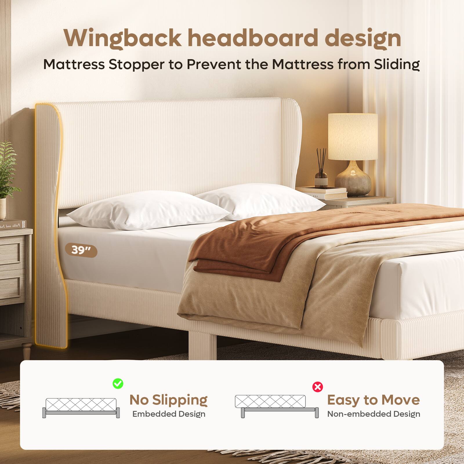Wingback headboard design  
Mattress Stopper to Prevent the Mattress from Sliding  

39"  

No Slipping  
Embedded Design  

Easy to Move  
Non-embedded Design
