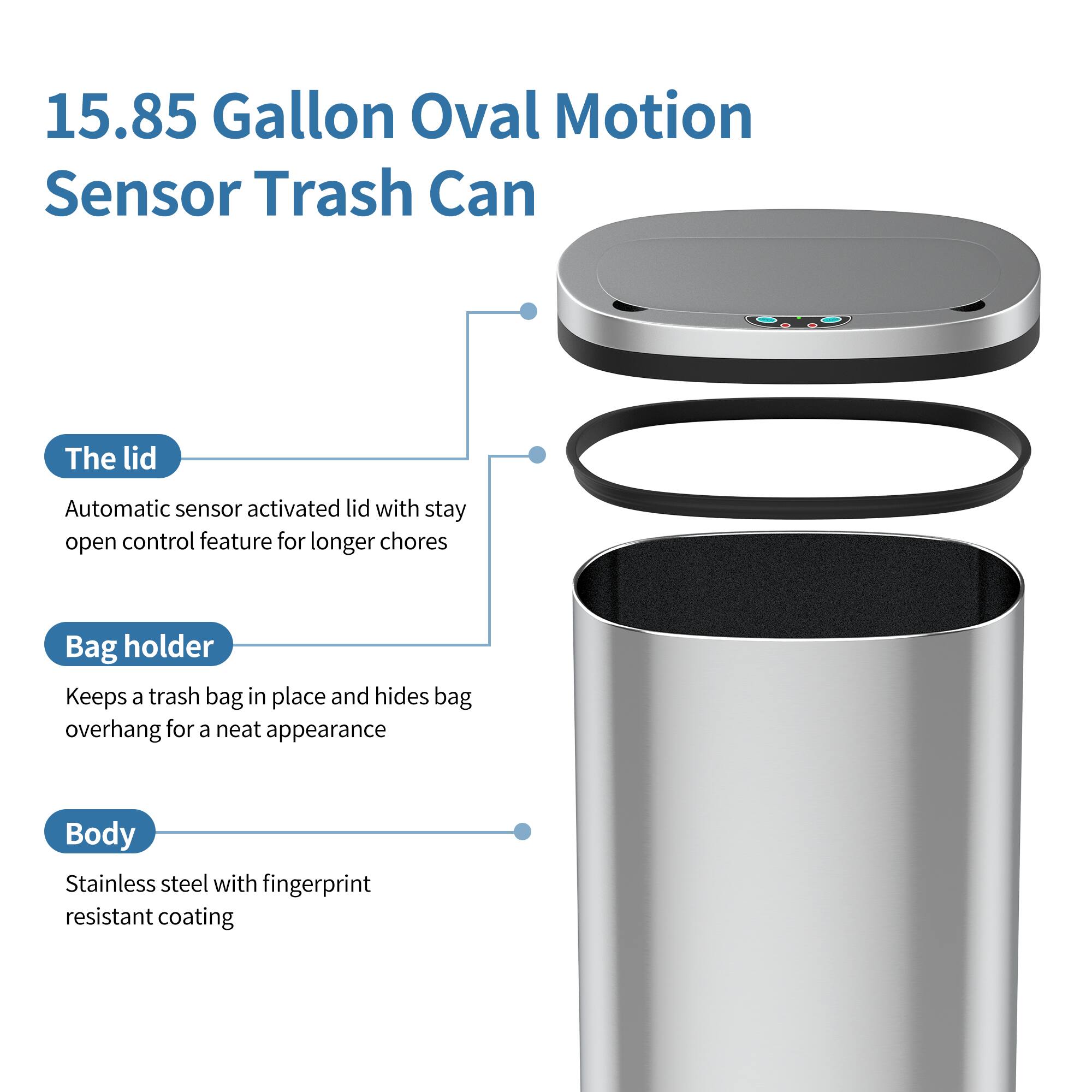 15.85 Gallon Oval Motion Sensor Trash Can

The lid
Automatic sensor activated lid with stay open control feature for longer chores

Bag holder
Keeps a trash bag in place and hides bag overhang for a neat appearance

Body
Stainless steel with fingerprint resistant coating
