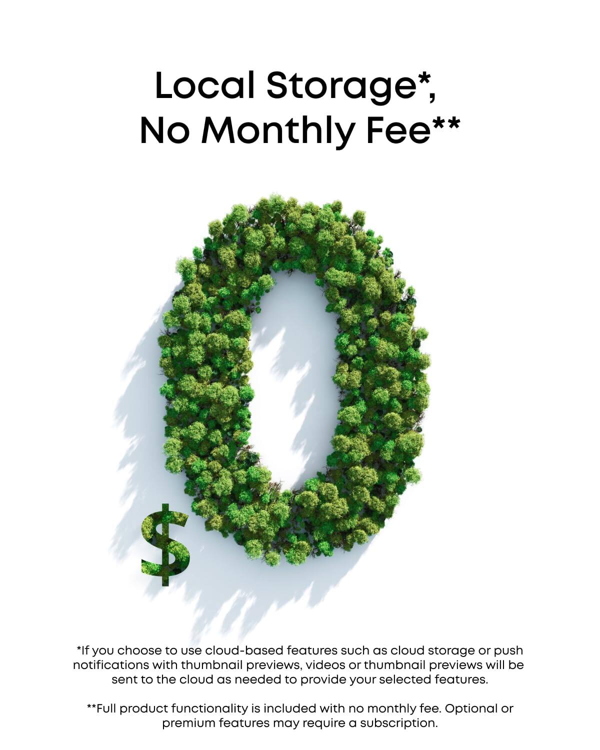 Local Storage*, No Monthly Fee**

*If you choose to use cloud-based features such as cloud storage or push notifications with thumbnail previews, videos or thumbnail previews will be sent to the cloud as needed to provide your selected features.

**Full product functionality is included with no monthly fee. Optional or premium features may require a subscription.