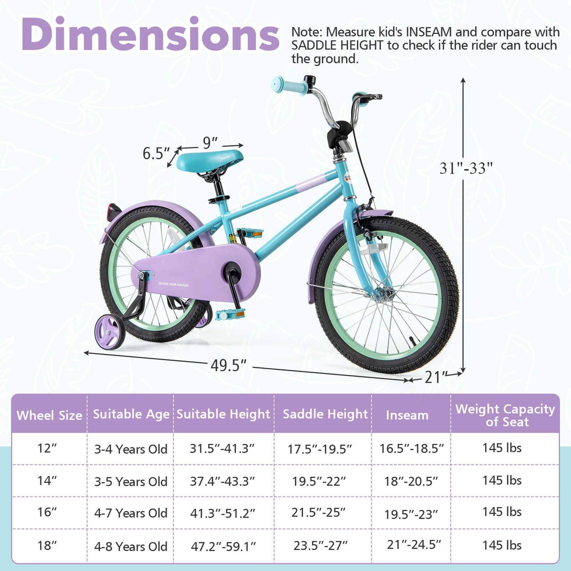 **Dimensions**

Note: Measure kid's INSEAM and compare with SADDLE HEIGHT to check if the rider can touch the ground.

- 6.5" - 9"
- 31" - 33"
- 49.5"
- 21"

**Wheel Size** | **Suitable Age** | **Suitable Height** | **Saddle Height** | **Inseam** | **Weight Capacity of Seat**
--- | --- | --- | --- | --- | ---
12" | 3-4 Years Old | 31.5"-41.3" | 17.5"-19.5" | 16.5"-18.5" | 145 lbs
14" | 3-5 Years Old | 37.4"-43.3" | 19.5"-22" | 18"-20.5" | 145 lbs
16" | 4-7 Years Old | 41.3"-51.2" | 21.5"-25" | 19.5"-23" | 145 lbs
