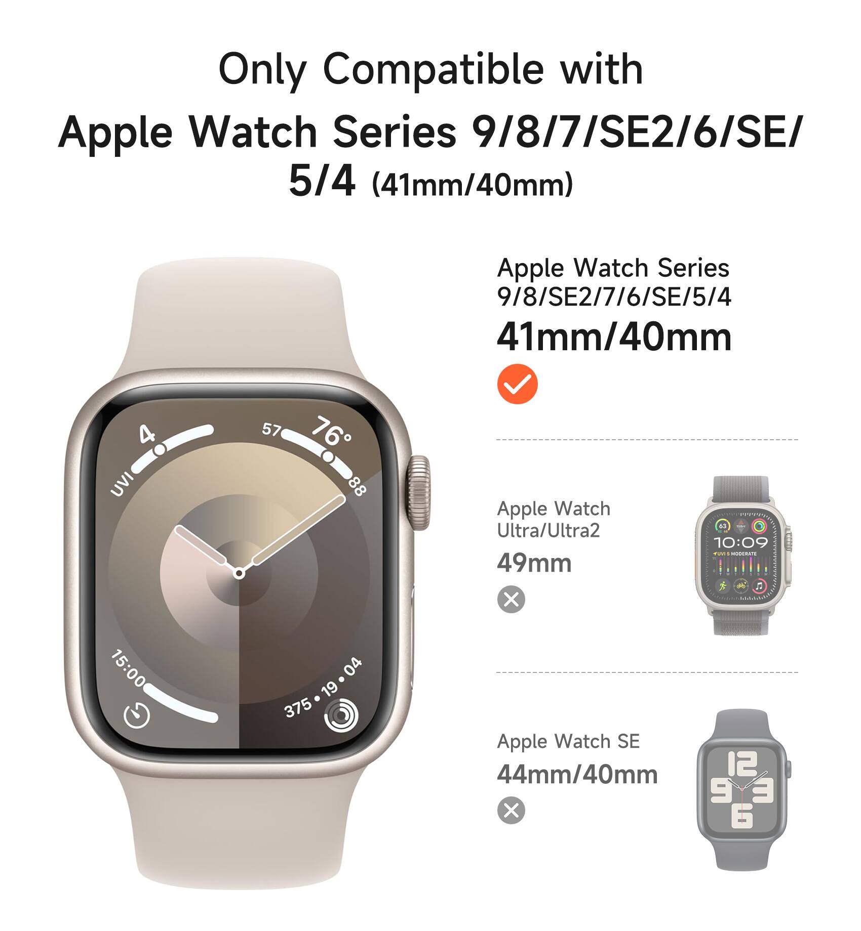 Only Compatible with Apple Watch Series 9/8/7/SE2/6/SE/5/4 (41mm/40mm)

Apple Watch Series 9/8/SE2/7/6/SE/5/4 41mm/40mm

Apple Watch Ultra/Ultra2 49mm

Apple Watch SE 44mm/40mm