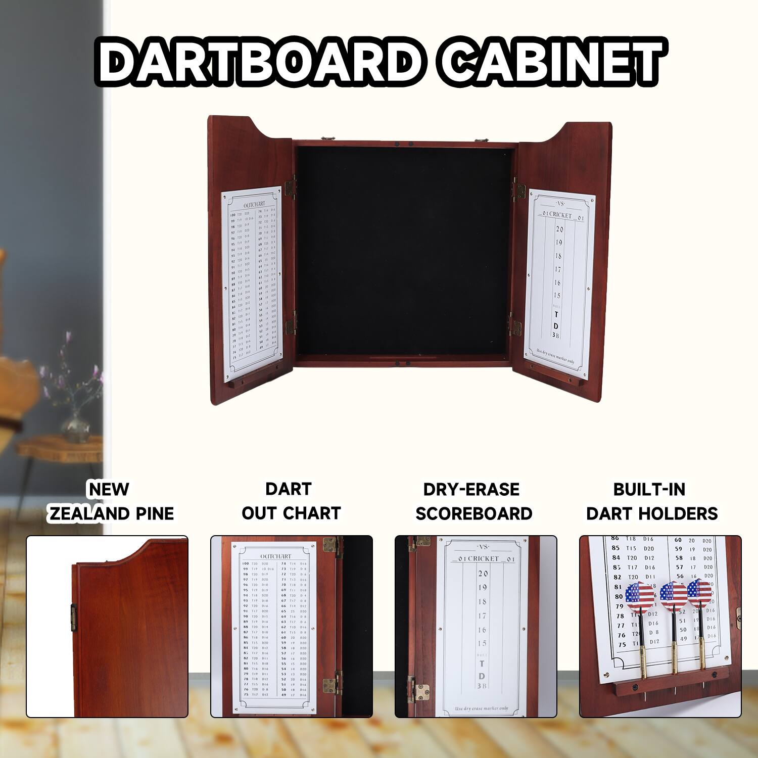 DARTBOARD CABINET

NEW ZEALAND PINE

DART OUT CHART

DRY-ERASE SCOREBOARD

BUILT-IN DART HOLDERS