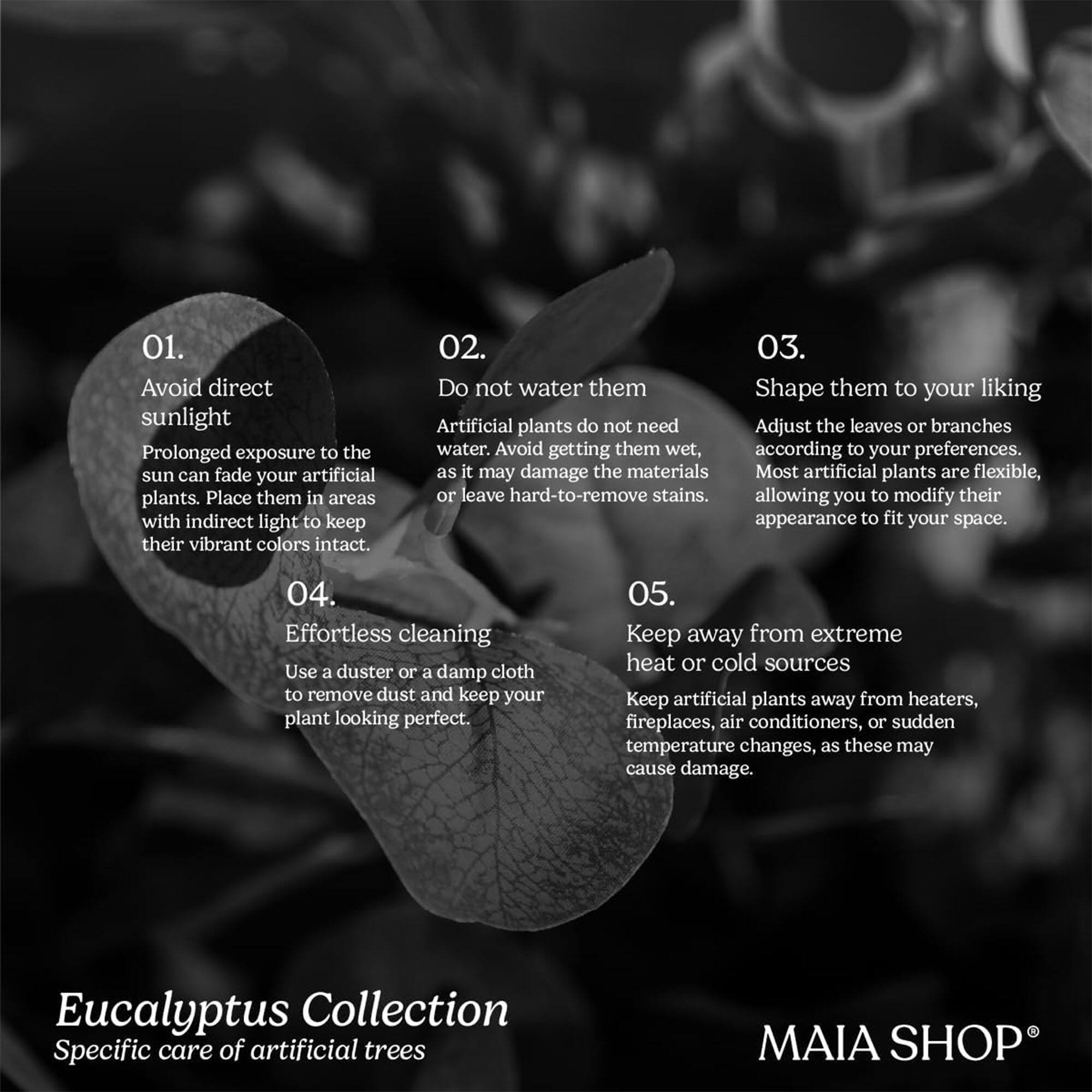01. Avoid direct sunlight  
Prolonged exposure to the sun can fade your artificial plants. Place them in areas with indirect light to keep their vibrant colors intact.

02. Do not water them  
Artificial plants do not need water. Avoid getting them wet, as it may damage the materials or leave hard-to-remove stains.

03. Shape them to your liking  
Adjust the leaves or branches according to your preferences. Most artificial plants are flexible, allowing you to modify their appearance to fit your space.

04. Effortless cleaning  
Use a duster or a damp cloth to remove dust and keep your plant looking perfect.

05. Keep away from extreme heat or cold sources  
Keep artificial plants away from heaters, fireplaces, air conditioners, or sudden temperature changes, as these may cause damage.

Eucalyptus Collection  
Specific care of artificial trees

MAIA SHOP