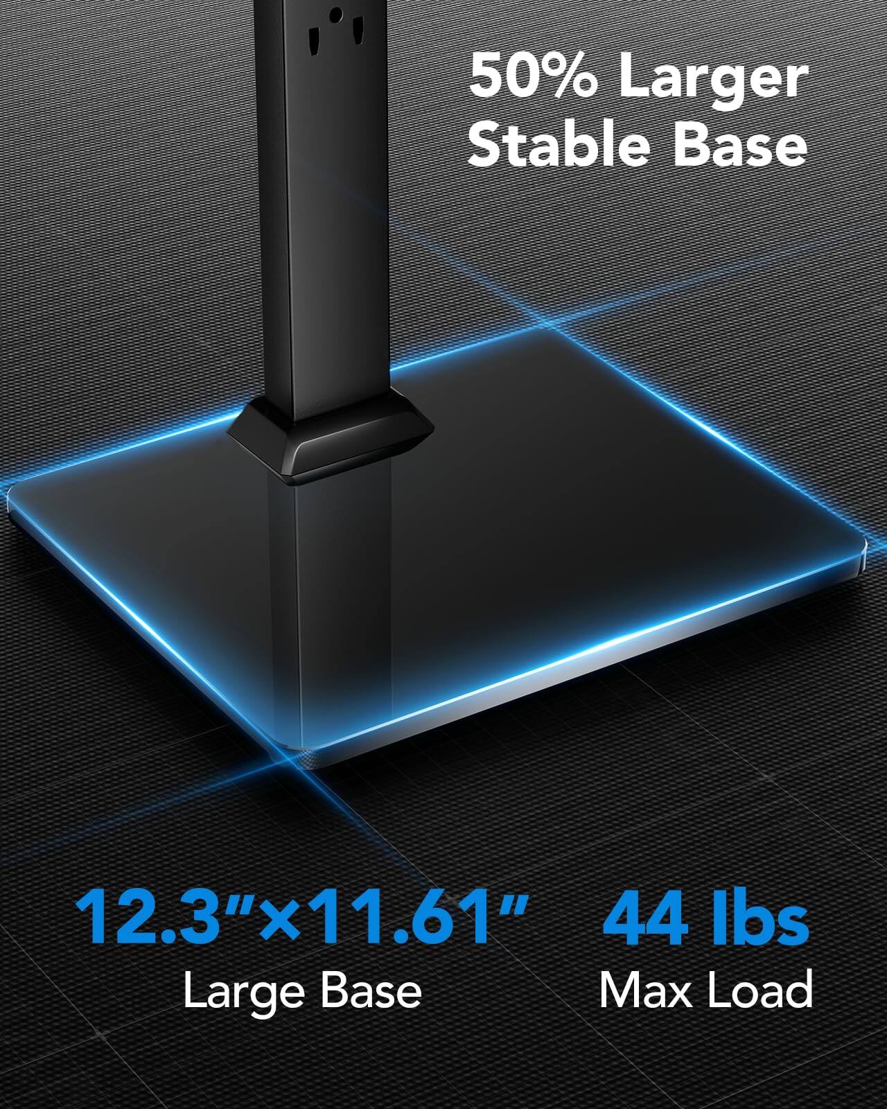 50% Larger Stable Base

12.3" x 11.61" Large Base

44 lbs Max Load