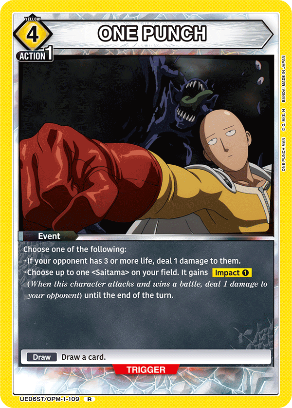 YELLOW 4 ACTION 1 ONE PUNCH JAPAN IN MADE IN BANDAI I M/S. O. MAN PUNCH ONE

Event
Choose one of the following:
- If your opponent has 3 or more life, deal 1 damage to them.
- Choose up to one <Saitama> on your field. It gains Impact 1 (When this character attacks and wins a battle, deal 1 damage to your opponent) until the end of the turn.

Draw a card.

TRIGGER UE06ST/OPM-1-109 R