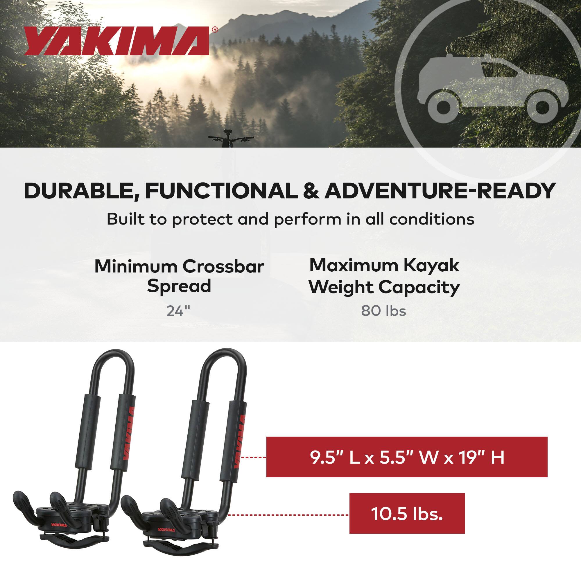 YAKIMA DURABLE, FUNCTIONAL & ADVENTURE-READY  
Built to protect and perform in all conditions  

Minimum Crossbar Spread  
24"  

Maximum Kayak Weight Capacity  
80 lbs  

9.5" L x 5.5" W x 19" H  

10.5 lbs.